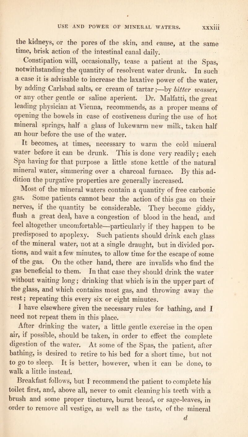 the kidneys, or the pores of the skin, and pause, at the same time, brisk action of the intestinal canal daily. Constipation will, occasionally, tease a patient at the Spas, notwithstanding the quantity of resolvent water drunk. In such a case it is advisable to increase the laxative power of the water, by adding Carlsbad salts, or cream of tartar;—by hitter wasser, or any other gentle or saline aperient. Dr. Malfatti, the great leading physician at Vienna, recommends, as a proper means of opening the bowels in case of costiveness during the use of hot mineral springs, half a glass of lukewarm new milk, taken half an hour before the use of the water. It becomes, at times, necessary to warm the cold mineral water before it can be drunk. This is done very readily; each Spa having for that purpose a little stone kettle of the natural mineral water, simmering over a charcoal furnace. By this ad- dition the purgative properties are generally increased. Most of the mineral waters contain a quantity of free carbonic gas. Some patients cannot bear the action of this gas on their nerves, if the quantity be considerable. They become giddy, flush a great deal, have a congestion of blood in the head, and feel altogether uncomfortable—particularly if they happen to be predisposed to apoplexy. Such patients should drink each glass of the mineral water, not at a single draught, but in divided por- tions, and wait a few minutes, to allow time for the escape of some of the gas. On the other hand, there are invalids who find the gas beneficial to them. In that case they should drink the water without waiting long; drinking that which is in the upper part of the glass, and which contains most gas, and throwing away the rest; repeating this every six or eight minutes. I have elsewhere given the necessary rules for bathing, and I need not repeat them in this place. After drinking the water, a little gentle exercise in the open air, if possible, should be taken, in order to effect the complete digestion of the water. At some of the Spas, the patient, after bathing, is desired to retire to his bed for a short time, but not to go to sleep. It is better, however, when it can be done, to walk a little instead. Breakfast follows, but I recommend the patient to complete his toilet first, and, above all, never to omit cleaning his teeth with a brush and some proper tincture, burnt bread, or sage-leaves, in order to remove all vestige, as well as the taste, of the mineral d