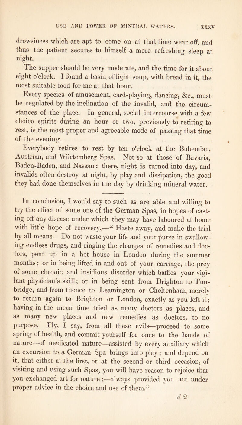 drowsiness which are apt to come on at that time wear off, and thus the patient secures to himself a more refreshing sleep at night. The supper should be very moderate, and the time for it about eight o’clock. I found a basin of light soup, with bread in it, the most suitable food for me at that hour. Every species of amusement, card-playing, dancing, &c., must be regulated by the inclination of the invalid, and the circum- stances of the place. In general, social intercourse with a few choice spirits during an hour or two, previously to retiring to rest, is the most proper and agreeable mode of passing that time of the evening. Everybody retires to rest by ten o’clock at the Bohemian, Austrian, and Wiirtemberg Spas. Not so at those of Bavaria, Baden-Baden, and Nassau: there, night is turned into day, and invalids often destroy at night, by play and dissipation, the good they had done themselves in the day by drinking mineral water. In conclusion, I would say to such as are able and willing to try the effect of some one of the German Spas, in hopes of cast- ing off any disease under which they may have laboured at home with little hope of recovery,—u Haste away, and make the trial by all means. Do not waste your life and your purse in swallow- ing endless drugs, and ringing the changes of remedies and doc- tors, pent up in a hot house in London during the summer months; or in being lifted in and out of your carriage, the prey of some chronic and insidious disorder which baffles your vigi- lant physician’s skill; or in being sent from Brighton to Tun- bridge, and from thence to Leamington or Cheltenham, merely to return again to Brighton or London, exactly as you left it; having in the mean time tried as many doctors as places, and as many new places and new remedies as doctors, to no purpose. Fly, I say, from all these evils—proceed to some spring of health, and commit yourself for once to the hands of nature—of medicated nature—assisted by every auxiliary which an excursion to a German Spa brings into play; and depend on it, that either at .the first, or at the second or third occasion, of visiting and using such Spas, you will have reason to rejoice that you exchanged art for nature ;—always provided you act under proper advice in the choice and use of them.” d 2