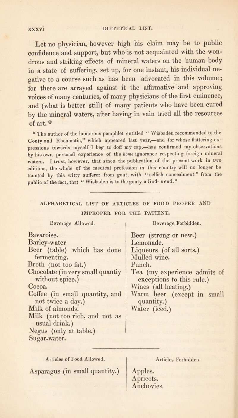 Let no physician, however high his claim may be to public confidence and support, but who is not acquainted with the won- drous and striking effects of mineral waters on the human body in a state of suffering, set up, for one instant, his individual ne- gative to a course such as has been advocated in this volume; for there are arrayed against it the affirmative and approving voices of many centuries, of many physicians of the first eminence, and (what is better still) of many patients who have been cured by the mineral waters, after having in vain tried all the resources of art.# * The author of the humorous pamphlet entitled “ Wisbaden recommended to the Gouty and Rheumatic,” which appeared last year,—and for whose flattering ex- pressions towards myself I beg to doff my cap,—has confirmed my observations by his own personal experience of the home ignorance respecting foreign mineral waters. I trust, however, that since the publication of the present work in twm editions, the whole of the medical profession in this country will no longer be taunted by this witty sufferer from gout, with “ selfish concealment ” from the public of the fact, that “ Wisbaden is to the gouty a God- s end.” ALPHABETICAL LIST OF ARTICLES OF FOOD PROPER AND IMPROPER FOR THE PATIENT. Beverage Allowed. Bavaroise. Barlev-water. */ Beer (table) which has done fermenting. Broth (not too fat.) Chocolate (in very small quantiy without spice.) Cocoa. Coffee (in small quantity, and not twice a day.) Milk of almonds. Milk (not too rich, and not as usual drink.) Negus (only at table.) Sugar-water. Beverage Forbidden. Beer (strong or new.) Lemonade. Liqueurs (of all sorts.) Mulled wine. Punch. Tea (my experience admits of exceptions to this rule.) Wines (all heating.) Warm beer (except in small quantity.) Water (iced.) Articles of Food Allowed. Articles Forbidden. Asparagus (in small quantity.) Apples. Apricots. Anchovies.
