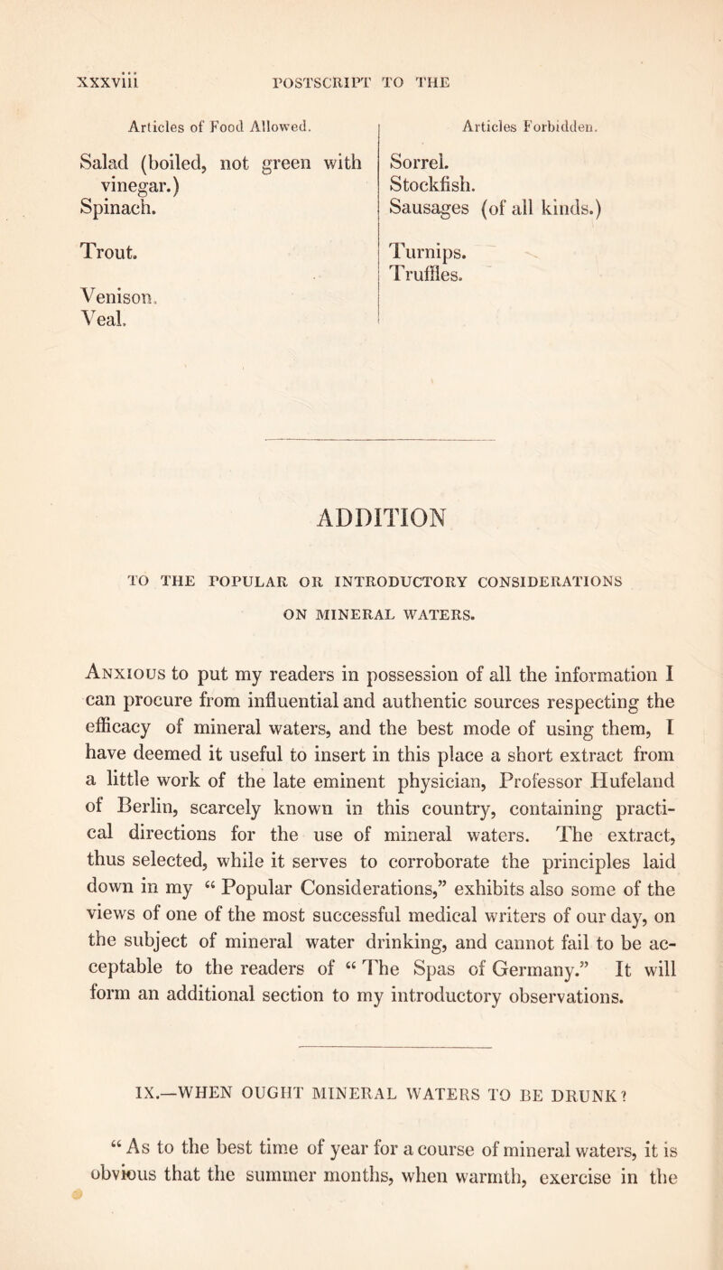 Articles of Food Allowed. Articles Forbidden. Salad (boiled, not green with Sorrel. Stockfish. Sausages (of all kinds.) vinegar.) Spinach. Trout Turnips. Truffles. ADDITION TO THE TOPULAR OR INTRODUCTORY CONSIDERATIONS ON MINERAL WATERS. Anxious to put my readers in possession of all the information I can procure from influential and authentic sources respecting the efficacy of mineral waters, and the best mode of using them, I have deemed it useful to insert in this place a short extract from a little work of the late eminent physician, Professor Hufeland of Berlin, scarcely known in this country, containing practi- cal directions for the use of mineral waters. The extract, thus selected, while it serves to corroborate the principles laid down in my “ Popular Considerations,” exhibits also some of the views of one of the most successful medical writers of our day, on the subject of mineral water drinking, and cannot fail to be ac- ceptable to the readers of “ The Spas of Germany.” It will form an additional section to my introductory observations. IX.—WHEN OUGHT MINERAL WATERS TO BE DRUNK? u As to the best time of year for a course of mineral waters, it is obvious that the summer months, when warmth, exercise in the