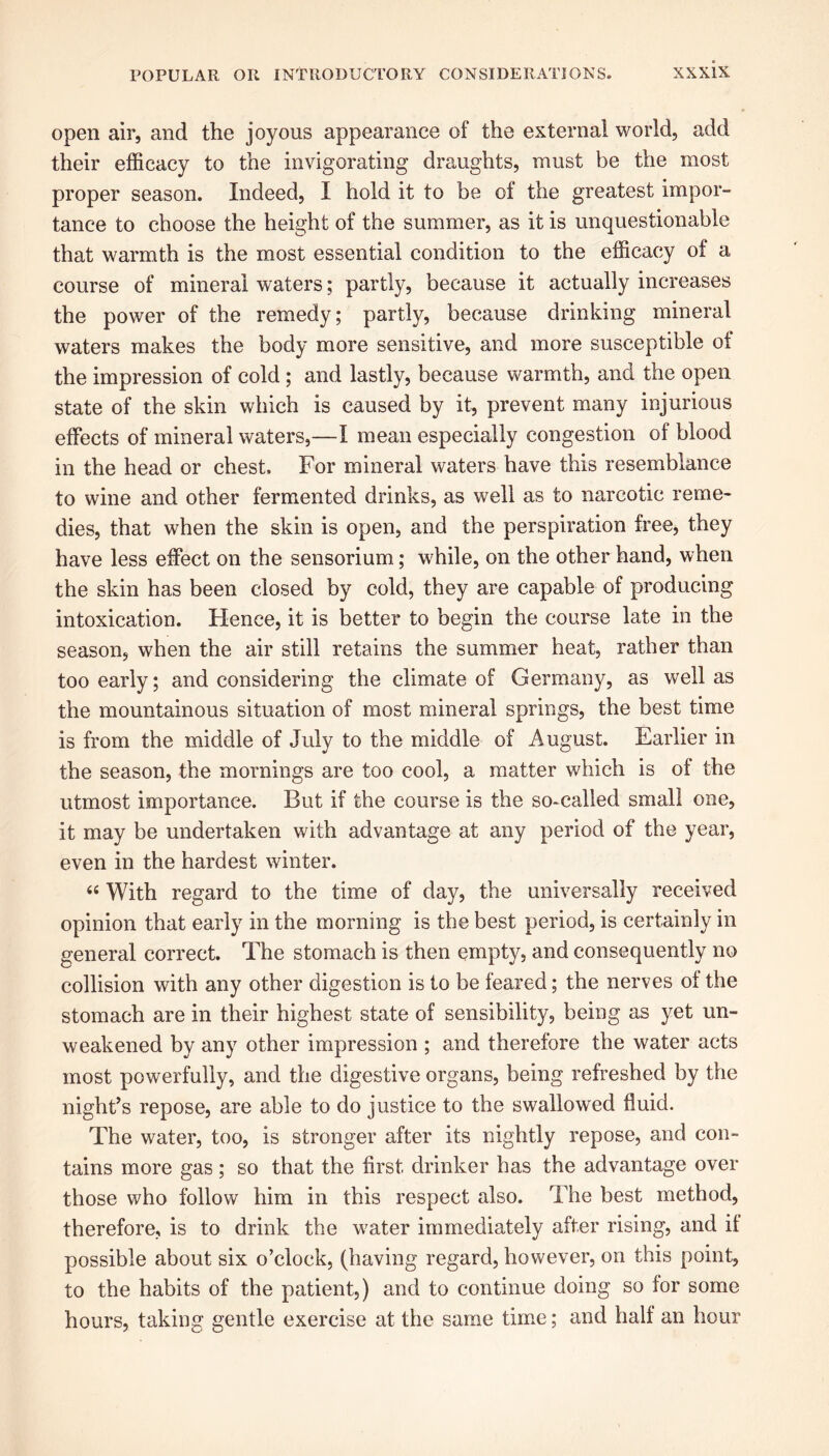 open air, and the joyous appearance of the external world, add their efficacy to the invigorating draughts, must be the most proper season. Indeed, I hold it to be of the greatest impor- tance to choose the height of the summer, as it is unquestionable that warmth is the most essential condition to the efficacy of a course of mineral waters; partly, because it actually increases the power of the remedy; partly, because drinking mineral waters makes the body more sensitive, and more susceptible of the impression of cold ; and lastly, because warmth, and the open state of the skin which is caused by it, prevent many injurious effects of mineral waters,—I mean especially congestion of blood in the head or chest. For mineral waters have this resemblance to wine and other fermented drinks, as well as to narcotic reme- dies, that when the skin is open, and the perspiration free, they have less effect on the sensorium; while, on the other hand, when the skin has been closed by cold, they are capable of producing intoxication. Hence, it is better to begin the course late in the season, when the air still retains the summer heat, rather than too early; and considering the climate of Germany, as well as the mountainous situation of most mineral springs, the best time is from the middle of July to the middle of August. Earlier in the season, the mornings are too cool, a matter which is of the utmost importance. But if the course is the so-called small one, it may be undertaken with advantage at any period of the year, even in the hardest winter. “ With regard to the time of day, the universally received opinion that early in the morning is the best period, is certainly in general correct. The stomach is then empty, and consequently no collision with any other digestion is to be feared; the nerves oi the stomach are in their highest state of sensibility, being as yet un- weakened by any other impression ; and therefore the water acts most powerfully, and the digestive organs, being refreshed by the night’s repose, are able to do justice to the swallowed fluid. The water, too, is stronger after its nightly repose, and con- tains more gas ; so that the first drinker has the advantage over those who follow him in this respect also. The best method, therefore, is to drink the water immediately after rising, and if possible about six o’clock, (having regard, however, on this point, to the habits of the patient,) and to continue doing so lor some hours, taking gentle exercise at the same time; and half an hour