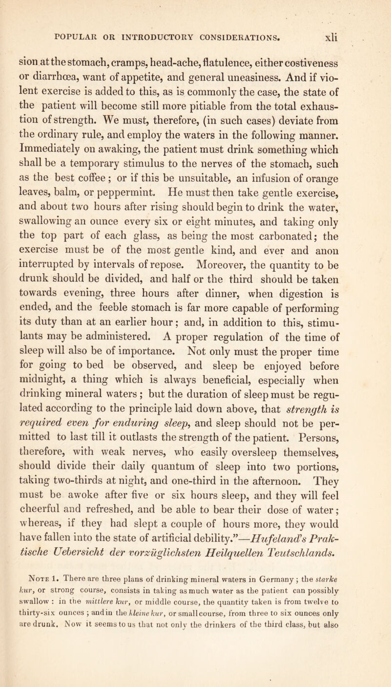 sion at the stomach, cramps, head-ache, flatulence, either costiveness or diarrhoea, want of appetite, and general uneasiness. And if vio- lent exercise is added to this, as is commonly the case, the state of the patient will become still more pitiable from the total exhaus- tion of strength. We must, therefore, (in such cases) deviate from the ordinary rule, and employ the waters in the following manner. Immediately on awaking, the patient must drink something which shall be a temporary stimulus to the nerves of the stomach, such as the best coffee ; or if this be unsuitable, an infusion of orange leaves, balm, or peppermint. He must then take gentle exercise, and about two hours after rising should begin to drink the water, swallowing an ounce every six or eight minutes, and taking only the top part of each glass, as being the most carbonated; the exercise must be of the most gentle kind, and ever and anon interrupted by intervals of repose. Moreover, the quantity to be drunk should be divided, and half or the third should be taken towards evening, three hours after dinner, when digestion is ended, and the feeble stomach is far more capable of performing its duty than at an earlier hour; and, in addition to this, stimu- lants may be administered. A proper regulation of the time of sleep will also be of importance. Not only must the proper time for going to bed be observed, and sleep be enjoyed before midnight, a thing which is always beneficial, especially when drinking mineral waters ; but the duration of sleep must be regu- lated according to the principle laid down above, that strength is required even for enduring sleep, and sleep should not be per- mitted to last till it outlasts the strength of the patient. Persons, therefore, with weak nerves, who easily oversleep themselves, should divide their daily quantum of sleep into two portions, taking two-thirds at night, and one-third in the afternoon. They must be awoke after five or six hours sleep, and they will feel cheerful and refreshed, and be able to bear their dose of water; whereas, if they had slept a couple of hours more, they would have fallen into the state of artificial debility.”—Hufeland's Prak- tische Uebersicht der vorzuglichsten Heilquellen Teutschlands. Note 1. There are three plans of drinking mineral waters in Germany ; the starke kur, or strong course, consists in taking as much water as the patient can possibly swallow : in the mittlere kur, or middle course, the quantity taken is from twelve to thirty-six ounces ; andin the kleinekur, or small course, from three to six ounces only are drunk. Now it seems to us that not onlv the drinkers of the third class, hut also ■j *
