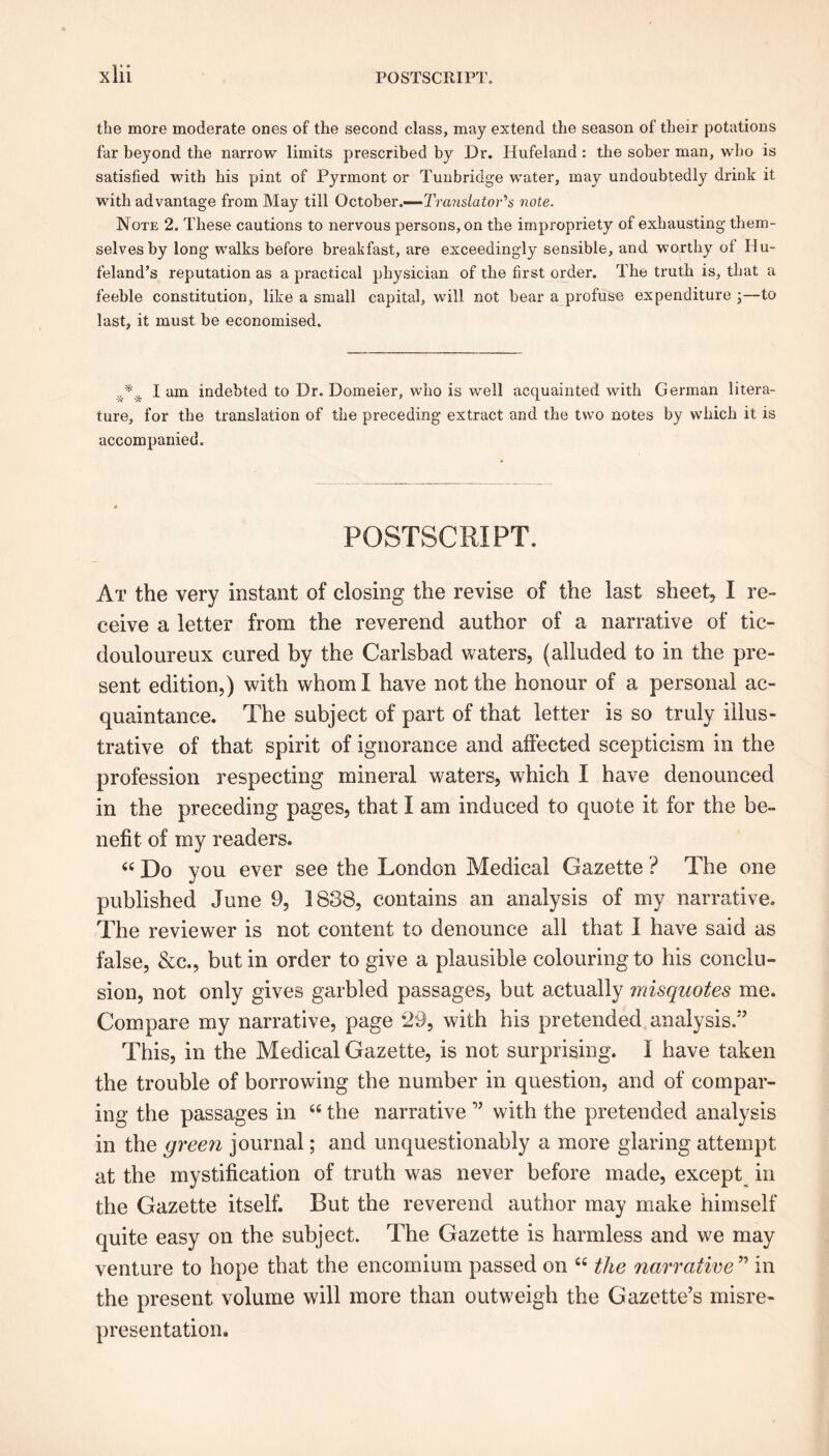 the more moderate ones of the second class, may extend the season of their potations far beyond the narrow limits prescribed by Dr. Hufeland : the sober man, who is satisfied with his pint of Pyrmont or Tunbridge water, may undoubtedly drink it with advantage from May till October.-— Translator's note. Note 2. These cautions to nervous persons, on the impropriety of exhausting them- selves by long walks before breakfast, are exceedingly sensible, and worthy oi Hu- feland’s reputation as a practical physician of the first order. The truth is, that a feeble constitution, like a small capital, will not bear a profuse expenditure 3—to last, it must be economised. * I am indebted to Dr. Domeier, who is well acquainted with German litera- ture, for the translation of the preceding extract and the two notes by which it is accompanied. POSTSCRIPT. At the very instant of closing the revise of the last sheet, I re- ceive a letter from the reverend author of a narrative of tic- douloureux cured by the Carlsbad waters, (alluded to in the pre- sent edition,) with whom I have not the honour of a personal ac- quaintance. The subject of part of that letter is so truly illus- trative of that spirit of ignorance and affected scepticism in the profession respecting mineral waters, which I have denounced in the preceding pages, that I am induced to quote it for the be- nefit of my readers. « Do you ever see the London Medical Gazette ? The one published June 9, 1838, contains an analysis of my narrative. The reviewer is not content to denounce all that I have said as false, &c., but in order to give a plausible colouring to his conclu- sion, not only gives garbled passages, but actually misquotes me. Compare my narrative, page *29, with his pretended analysis/’ This, in the Medical Gazette, is not surprising. 1 have taken the trouble of borrowing the number in question, and of compar- ing the passages in 66 the narrative ” with the pretended analysis in the green journal; and unquestionably a more glaring attempt at the mystification of truth was never before made, except in the Gazette itself. But the reverend author may make himself quite easy on the subject. The Gazette is harmless and we may venture to hope that the encomium passed on “ the narrative ” in the present volume will more than outweigh the Gazette’s misre- presentation.