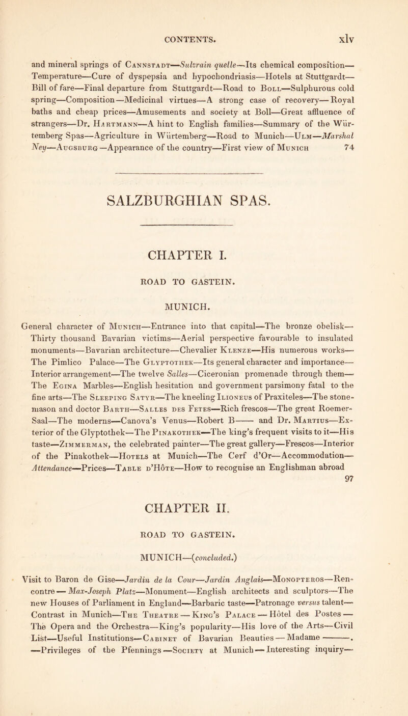 and mineral springs of Cannstadt-—Sulzrain quelle—Its chemical Composition- Temperature—Cure of dyspepsia and hypochondriasis—Hotels at Stuttgardt— Bill of fare—Final departure from Stuttgardt—Road to Boll—Sulphurous cold spring—Composition—Medicinal virtues—A strong case of recovery—Royal baths and cheap prices—Amusements and society at Boll—Great affluence of strangers—Dr. Hartmann—A hint to English families—Summary of the Wiir- temberg Spas—Agriculture in Wiirtemberg—Road to Munich—Ulm—Marshal Ney—Augsburg—Appearance of the country—First view of Munich 74 SALZBURGHIAN SPAS. CHAPTER I. ROAD TO GASTEIN. MUNICH. General character of Munich—Entrance into that capital—The bronze obelisk— Thirty thousand Bavarian victims—Aerial perspective favourable to insulated monuments—Bavarian architecture—Chevalier Klenze—His numerous works— The Pimlico Palace—The Glyptotiiek—Its general character and importance— Interior arrangement—The twelve Salles—Ciceronian promenade through them— The Egina Marbles—English hesitation and government parsimony fatal to the fine arts—The Sleeping Satyr—The kneeling Ilioneus of Praxiteles—The stone- mason and doctor Barth—Salles des Fetes—Rich frescos—The great Roemer- Saal—The moderns—Canova’s Venus—Robert B and Dr. Martius—Ex- terior of the Glyptothek—The Pinakothek—The king’s frequent visits to it—His taste—Zimmerman, the celebrated painter—The great gallery—Frescos—Interior of the Pinakothek—Hotels at Munich—The Cerf d’Or—Accommodation— Attendance—Prices—Table d’Hote—How to recognise an Englishman abroad 97 CHAPTER II. ROAD TO GASTEIN. MUNICH—{concluded.) Visit to Baron de Gise—Jardin de la Cour—Jardin Anglais—Monopteros—Ren» contre — Max-Joseph Platz—Monument—English architects and sculptors—The new Houses of Parliament in England—Barbaric taste—Patronage versus talent—- Contrast in Munich—The Theatre — King’s Palace — Hdtel des Postes — The Opera and the Orchestra—King’s popularity—His love of the Arts—Civil List—Useful Institutions—Cabinet of Bavarian Beauties — Madame . —Privileges of the Pfennings—Society at Munich —Interesting inquiry—