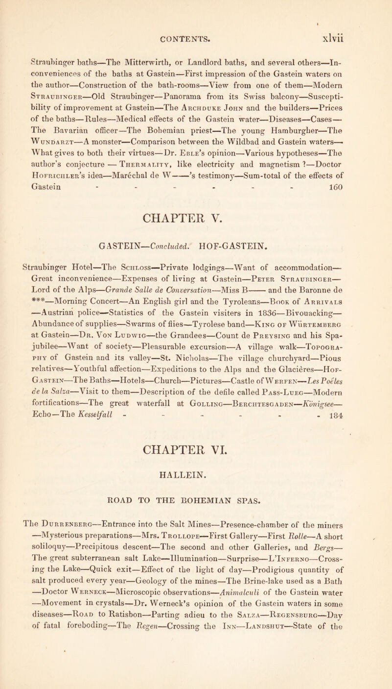 Straubinger batbs—The Mitterwirth, or Landlord baths, and several others—In- conveniences of the baths at Gastein—First impression of the Gastein waters on the author—Construction of the bath-rooms—View from one of them—Modem Straubinger—Old Straubinger—Panorama from its Swiss balcony—Suscepti- bility of improvement at Gastein—The Archduke John and the builders—Prices of the baths—Rules—Medical effects of the Gastein water—Diseases—Cases— The Bavarian officer—The Bohemian priest—The young Hamburgher—The Wundarzt—A monster—Comparison between the Wildbad and Gastein waters— What gives to both their virtues—Dr. Eble’s opinion—Various hypotheses—The author’s conjecture — Thermality, like electricity and magnetism ?—Doctor Hofriciiler’s idea—Marechal de W ’s testimony—Sum-total of the effects of Gastein ------ 160 CHAPTER V. GASTEIN—Concluded. HOF-GASTEIN. Straubinger Hotel—The Scheoss—Private lodgings—Want of accommodation—- Great inconvenience—Expenses of living at Gastein—Peter Straubinger—- Lord of the Alps—Grande Salle de Conversation—Miss B and the Baronne de ***—Morning Concert—An English girl and the Tyroleans—Book of Arrivals —Austrian police—Statistics of the Gastein visiters in 1836—Bivouacking— Abundance of supplies—Swarms of flies—Tyrolese band—King of Wurtemberg at Gastein—Dr. Von Ludwig—the Grandees—Count de Preysing and his Spa- jubilee—Want of society—Pleasurable excursion—A village walk—Topogra- phy of Gastein and its valley—St. Nicholas—The village churchyard—Pious relatives—Youthful affection—Expeditions to the Alps and the Glacieres—Hof- Gastein—The Baths—Hotels—Church—Pictures—Castle of Werfen—Les Poeles dela Salza—Visit to them—Description of the defile called Pass-Lueg—Modern fortifications—The great waterfall at Golling—Berciitesgaden—Konigsee— Echo—The Kesselfall 184 CHAPTER VI. HALLEIN. ROAD TO THE BOHEMIAN SPAS. The Durrenberg—Entrance into the Salt Mines—Presence-chamber of the miners —Mysterious preparations—Mrs. Trollope—First Gallery—First Rolle—A short soliloquy—Precipitous descent—The second and other Galleries, and Bergs— The great subterranean salt Lake—Illumination—Surprise—L’Inferno—Cross- ing the Lake—'Quick exit—Effect of the light of day—Prodigious quantity of salt produced every year—Geology of the mines—The Brine-lake used as a Bath —Doctor Werneck—Microscopic observations—Animalculi of the Gastein water —Movement in crystals—Dr. Werneck’s opinion of the Gastein waters in some diseases—Road to Ratisbon—Parting adieu to the Salza—Regensburg—Day of fatal foreboding—The Regen—Crossing the Inn—Landshut—State of the