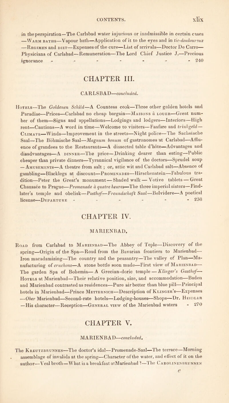 in the perspiration—The Carlsbad water injurious or inadmissible in certain cases —Warm baths—Vapour bath—Application of it to the eyes and in tic-douloureux —Regimen and diet—Expenses of the cure—List of arrivals—Doctor De Carro— Physicians of Carlsbad—Remuneration—The Lord Chief Justice J.—Precious ignorance ------- 240 CHAPTER III. CARLSBAD—co7icluded. Hotels—The Goldenen Scliild—A Countess cook—Three other golden hotels and Paradise—Prices—Carlsbad no cheap bargain—Maisons a louer—Great num- ber of them—Signs and appellations—Lodgings and lodgers—Interiors—High rent—Cautions—A word in time—Welcome to visiters—Fanfare and trinkgeld— Climate—Winds—Improvement in the streets—Night police—The Sachsische Saal—The Bohmische Saal—Magnum bonum of gastronomes at Carlsbad—Afflu- ence of grandees to the Restaurants—A dissected table d’hote—Advantages and disadvantages—-A dinner—The price—Drinking dearer than eating—Public cheaper than private dinners—Tyrannical vigilance of the doctors—Sprudel soup — Amusements—A theatre from salt ; or, attic wit and Carlsbad salt—Absence of gambling—Blacklegs at discount—Promenades—Hirschenstein—Fabulous tra- dition—Peter the Great’s monument—Shaded walk — Votive tablets — Great Chaussee to Prague—Promenade a qnatre heures—The three imperial sisters—Find- later’s temple and obelisk—Posthof—Freundschaft Saal—Belvidere—A poetical license—Departure ------ 258 CHAPTER IV. MARIENBAD. Road from Carlsbad to Marienbad—The Abbey of Teple—Discovery of the spring—Origin of the Spa—Road from the Bavarian frontiers to Marienbad—• Iron macadamizing—The country and the peasantry—The valley of Plan—Ma- nufacturing of cruchons—A stone bottle soon made—First view of Marienbad— The garden Spa of Bohemia—A Grecian-doric temple—Klinger’s Gasthoj— Hotels at Marienbad—Their relative position, size, and accommodation—Baden and Marienbad contrasted as residences—Pure air better than blue pill—Principal hotels in Marienbad—Prince Metternich—Description of Klinger’s—Expenses — Ober Marienbad—Second-rate hotels—Lodging-houses—Shops—Dr. Hfooler — His character—Reception—General view of the Marienbad waters - 270 CHAPTER V. M A RIE N B A D—conclu d ed. The Kreutzbrunnen—The doctor’s idol—Promenade-Saal—The terrace—Morning assemblage of invalids at the spring—Character of the water, and effect of it on the author—Veal broth—What is a breakfast atMarienbad I—The Carolinenbrunnen e