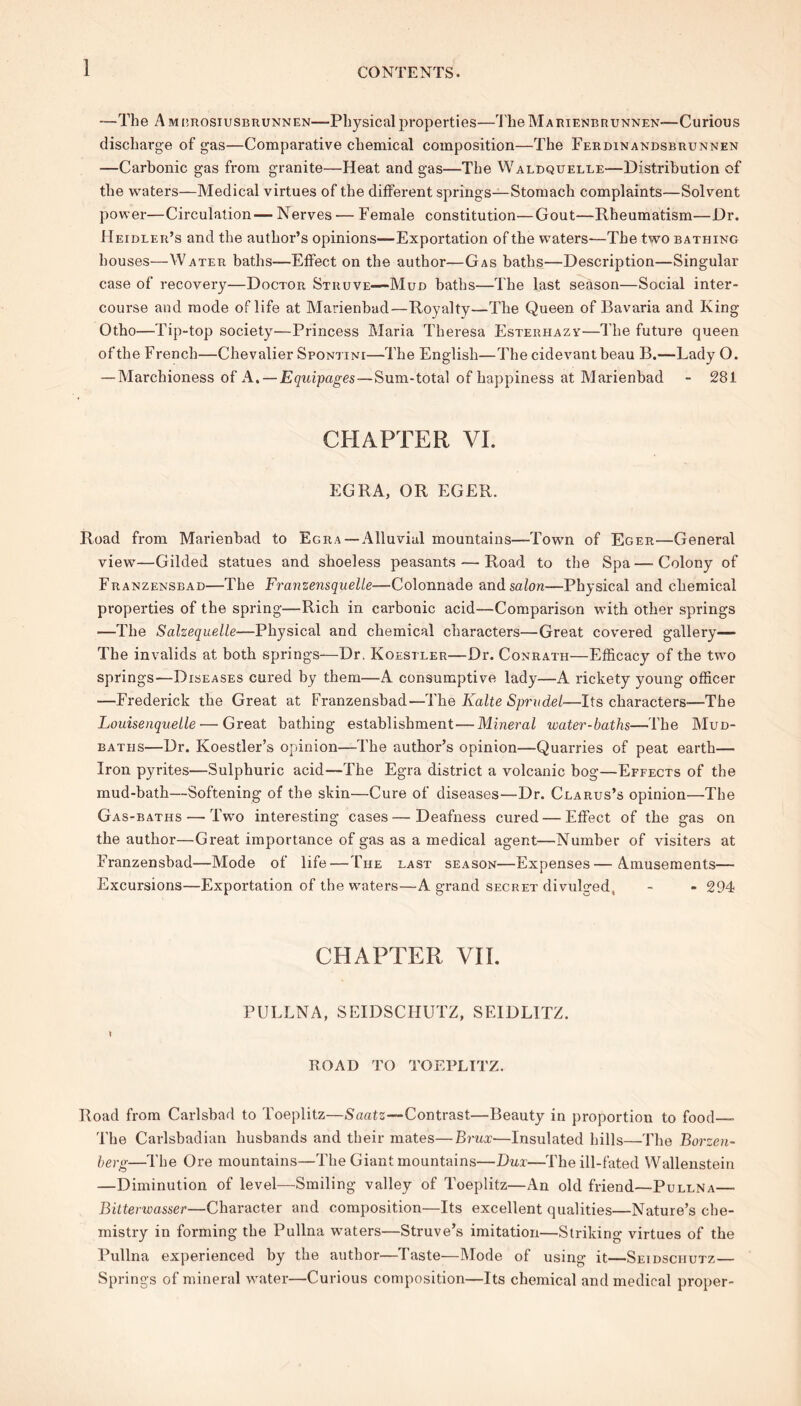 —The A mbrosiusbrunnen—Physical properties—TheMARiENBRUNNEN—Curious discharge of gas—Comparative chemical composition—The Ferdinandsbrunnen —Carbonic gas from granite—Heat and gas—The Waldquelle—Distribution of the waters—Medical virtues of the different springs—Stomach complaints—Solvent power—Circulation— Nerves — Female constitution—Gout—Rheumatism—Dr. Heidler’s and the author’s opinions—Exportation of the waters-—The two bathing houses—Water baths—Effect on the author—Gas baths—Description—Singular case of recovery—Doctor Struve—Mud baths—The last season—Social inter- course and mode oflife at Marienbad—Royalty—The Queen of Bavaria and King Otho—Tip-top society—Princess Maria Theresa Esteriiazy—The future queen of the French—Chevalier Spontini—The English—The cidevant beau B.—Lady O. — Marchioness of A. — Equipages—Sum-total of happiness at Marienbad - 281 CHAPTER VI. EGRA, OR EGER. Road from Marienbad to Egra —Alluvial mountains—Town of Eger—General view—Gilded statues and shoeless peasants — Road to the Spa—Colony of Franzensbad—The Franze7isquelle—Colonnade and salon—Physical and chemical properties of the spring—Rich in carbonic acid—Comparison with other springs —The Salzequelle—Physical and chemical characters—Great covered gallery— The invalids at both springs—Dr. Koestler—Dr. Conrath—Efficacy of the two springs—Diseases cured by them—A consumptive lady—A rickety young officer —Frederick the Great at Franzensbad—The Kalte Sprudel—Its characters—The Louisenquelle — Great bathing establishment—Mineral water-baths—The Mud- baths—Dr. Koestler’s opinion—The author’s opinion—Quarries of peat earth— Iron pyrites—Sulphuric acid—The Egra district a volcanic bog—Effects of the mud-bath—Softening of the skin—Cure of diseases—Dr. Clarus’s opinion—The Gas-baths—-Two interesting cases—Deafness cured — Effect of the gas on the author—Great importance of gas as a medical agent—Number of visiters at Franzensbad—Mode of life—The last season—Expenses—Amusements— Excursions—Exportation of the waters—A grand secret divulged, - - 294 CHAPTER VII. PULLNA, SEIDSCHUTZ, SEIDLITZ. ROAD TO TOEPLTTZ. Road from Carlsbad to Toeplitz—Saatz—Contrast—Beauty in proportion to food— The Carlsbadian husbands and their mates—Brux—Insulated hills—The Borzen- berg—The Ore mountains—The Giant mountains—Dux—The ill-fated Wallenstein —Diminution of level—Smiling valley of Toeplitz—An old friend—Pullna— Bitterwasser—Character and composition—Its excellent qualities—Nature’s che- mistry in forming the Pullna waters—Struve’s imitation—Striking virtues of the Pullna experienced by the author—Taste—Mode of using it—Seidsciiutz— Spring's of mineral water—Curious composition—Its chemical and medical proper-