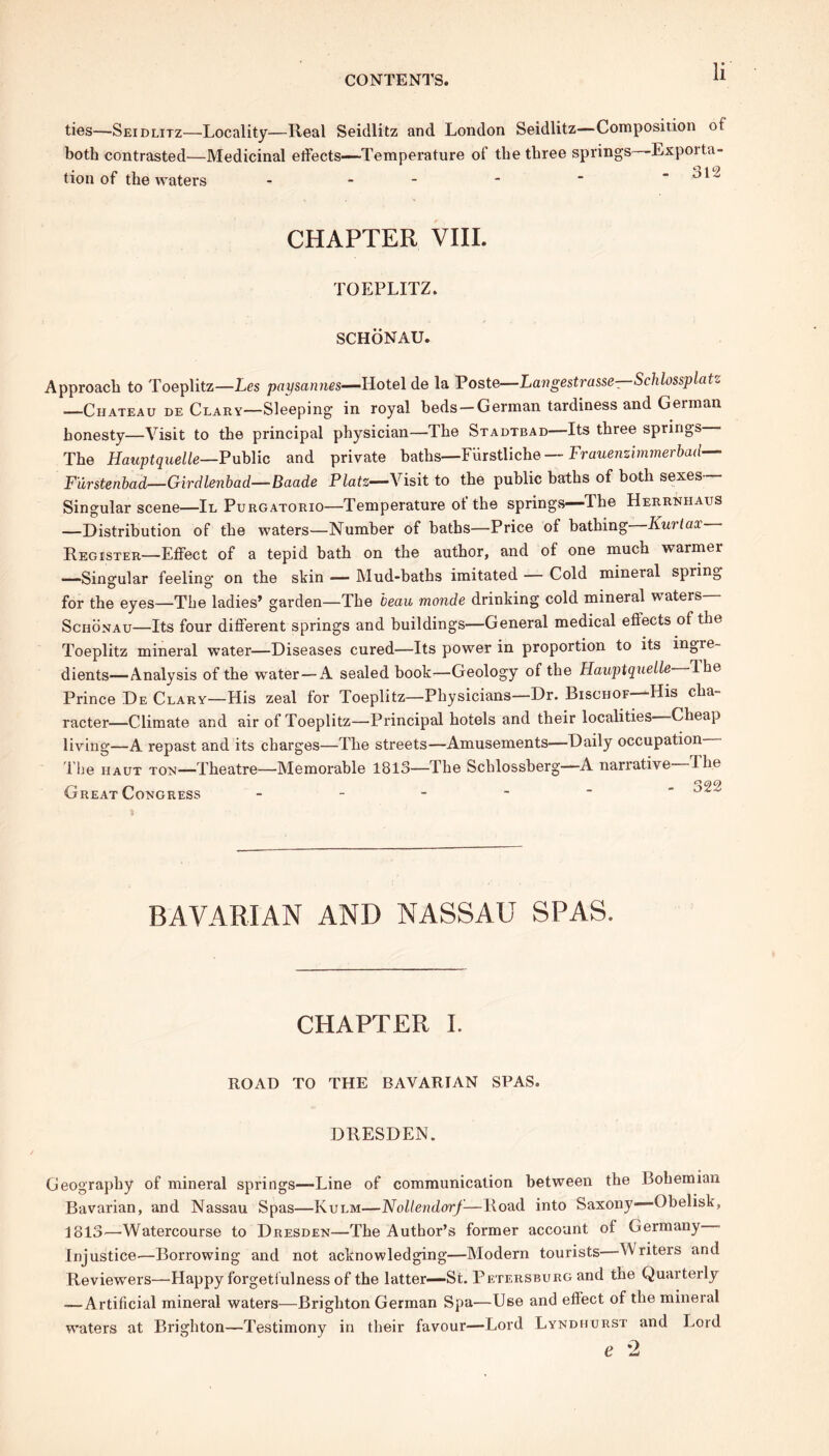 ties—Seidlitz—Locality—Real Seidlitz and London Seidlitz—Composition of both contrasted—Medicinal effects-—'Temperature of the three springs—Expoita- tion of the waters 312 CHAPTER VIII. TOEPLITZ. SCHONAU. Approach to Toeplitz—Les paysannes—Hotel de la Poste—Langestrasse—Schlossplatz —Chateau de Clary—Sleeping in royal beds —German tardiness and German honesty—Visit to the principal physician—The Stadtbad—Its three springs. The Hauptquelle—Public and private baths—Fiirstliche — Frauenzimmerbad— F'urstenbad—Girdlenbad—Baade Platz—Visit to the public baths of both sexes— Singular scene—II Purgatorio—Temperature ot the springs—'The Herrnhaus —Distribution of the waters—Number of baths—Price of bathing Kurtax Register—Effect of a tepid bath on the author, and of one much warmer —Singular feeling on the skin — Mud-baths imitated — Cold mineral spring for the eyes—The ladies’ garden—The beau monde drinking cold mineral waters— Sciionau—Its four different springs and buildings—General medical efiects of the Toeplitz mineral water—Diseases cured—Its power in proportion to its ingre- dients—Analysis of the water—A sealed book—Geology of the Hauptquelle Ihe Prince De Clary—His zeal for Toeplitz—Physicians—Dr. Bischof—His cha- racter—Climate and air of Toeplitz—Principal hotels and their localities Cheap living—A repast and its charges—The streets—Amusements—Daily occupation— I he haut ton—Theatre—Memorable 1813—The Schlossberg—A narrative Ihe Great Congress - BAVARIAN AND NASSAU SPAS. CHAPTER I. ROAD TO THE BAVARIAN SPAS. DRESDEN. Geography of mineral springs—Line of communication between the Bohemian Bavarian, and Nassau Spas—Kulm—Nollendorf-—Road into Saxony—Obelisk, 1813—Watercourse to Dresden—The Author’s former account of Germany • Injustice-—Borrowing and not acknowledging—Modern tourists—Writers and Reviewers—Happy forgetfulness of the latter—St. Petersburg and the Quarterly —Artificial mineral waters—Brighton German Spa—Use and effect of the mineral waters at Brighton—Testimony in their favour—Lord Lyndhurst and Lord e 2