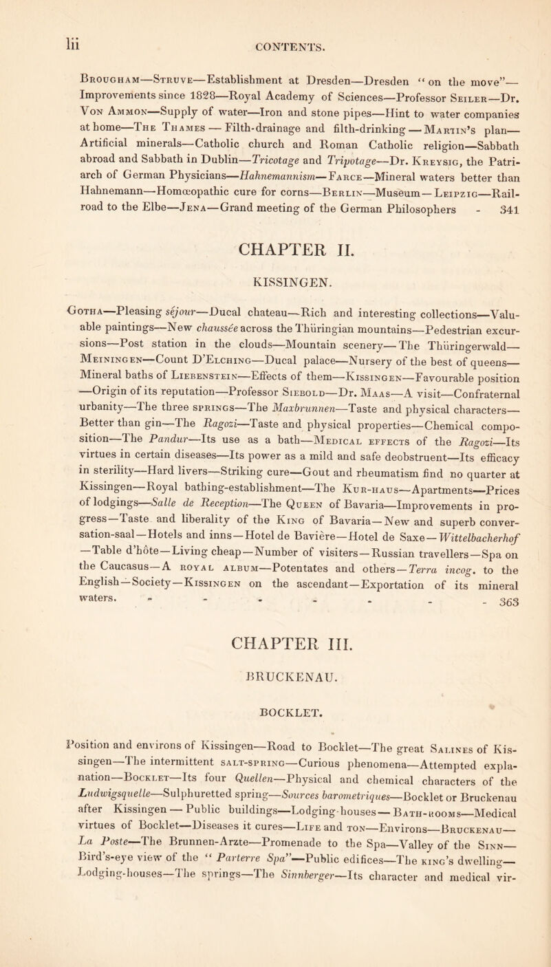 Brougham—Struve—Establishment at Dresden—Dresden “ on the move” Improvements since 1828—Royal Academy of Sciences—Professor Seiler—Dr. Von Ammon—Supply of water—Iron and stone pipes—Hint to water companies at home—The Thabies— Filth-drainage and filth-drinking—'Martin’s plan— Artificial minerals—Catholic church and Roman Catholic religion—Sabbath abroad and Sabbath in Dublin—Tricotage and Tripotage—Dr. Kreysig, the Patri- arch of German Physicians—Hahnemannism—Farce—Mineral waters better than Hahnemann—Homoeopathic cure for corns—Berlin—Museum—Leipzig—Rail- road to the Elbe—Jena—Grand meeting of the German Philosophers - 341 CHAPTER II. KISSINGEN. Gotha—Pleasing sejour—Ducal chateau—Rich and interesting collections—Valu- able paintings—New chaussee across the Thiiringian mountains—Pedestrian excur- sions—Post station in the clouds—Mountain scenery—The Thiiringerwald Meiningen—Count D’Elching—Ducal palace—Nursery of the best of queens Mineral baths of Liebenstein—Effects of them—'Kissingen—Favourable position —Origin of its reputation—Professor Siebold—Dr. Maas—A visit—Confraternal urbanity—The three springs—The Maxbrunnen—Taste and physical characters— Bettei than gin I he Ragozi—Taste and physical properties—Chemical compo- sition—The Pandur—Its use as a bath—Medical effects of the Ragozi Its virtues in certain diseases—Its power as a mild and safe deobstruent—Its efficacy in sterility—Hard livers—Striking cure—Gout and rheumatism find no quarter at Kissingen Royal bathing-establishment—The Kur-haus—Apartments—-Prices of lodgings Salic dc Reception—I he Queen of Bavaria—Improvements in pro- gress laste and liberality of the King of Bavaria—New and superb conver- sation-saal—Hotels and inns —Hotel de Baviere—Hotel de Saxe — Wittelbacherhof — Table d’hote —Living cheap—Number of visiters —Russian travellers—Spa on the Caucasus A royal album—Potentates and others — Terra incog, to the English Society Kissingen on the ascendant—Exportation of its mineral waters. CHAPTER III. BRUCKENAU. BOCKLET. • Position and environs of Kissingen—Road to Booklet—The great Salines of Kis- singen 4 he intermittent salt-spring—Curious phenomena—Attempted expla- nation—Booklet—Its four Quellen—Physical and chemical characters of the Ludwigsquelle—Sulphuretted spring—Sources barometriques—Bocklet or Bruckenau after Kissingen Public buildings—Lodging-houses—Bath-uooms—Medical virtues of Booklet Diseases it cures—Life and ton—Environs Lruckenau—— La Poste—The Brunnen-Arzte—Promenade to the Spa—Valley of the Sinn— Bird’s-eye view of the “ Parterre Spa”—Public edifices—The king’s dwelling— Lodging-houses—The springs—The Sinnberger—Its character and medical vir-