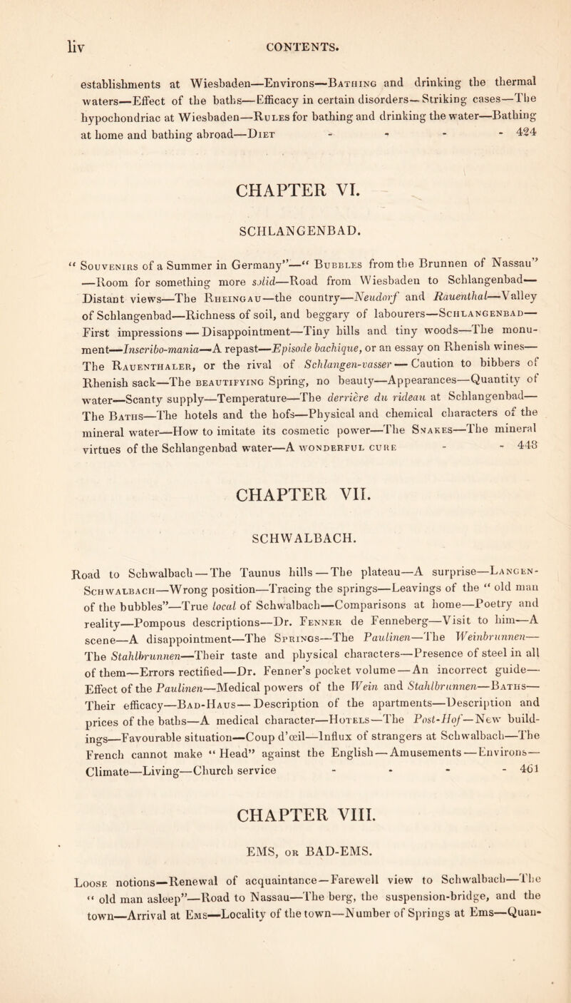 establishments at Wiesbaden—Environs—Bathing and drinking the thermal waters—Effect of the baths—Efficacy in certain disorders—Striking cases—The hypochondriac at Wiesbaden—Rules for bathing and drinking the water—Bathing at home and bathing abroad—Diet - - - 424 CHAPTER VI. SCHLANGENBAD. “ Souvenirs of a Summer in Germany”—“ Bubbles from the Brunnen of Nassau —Room for something more solid—Road from Wiesbaden to Schlangenbad— Distant views—The Riieingau—the country—Neudorf and Rauenthai—Valley of Schlangenbad—Richness of soil, and beggary of labourers—Schlangenbad— Eirst impressions — Disappointment—Tiny hills and tiny woods Ihe monu- ment— Inscribo-mania—A. repast—Episode bachique, or an essay on Rhenish wdnes The Rauenthaler, or the rival of Schlangen-vasser — Caution to bibbers of Rhenish sack—The beautifying Spring, no beauty—Appearances—Quantity of water Scanty supply—Temperature—The derriere du rideau at Schlangenbad— The Baths—The hotels and the hofs—Physical and chemical characters of the mineral water—How to imitate its cosmetic power—The Snakes—The mineral virtues of the Schlangenbad wrater—A wonderful cure - - 448 CHAPTER VII. SCHWALBACH. Road to Scbwalbach — The Taunus hills—The plateau—A surprise—Langen- Schwalbacii—Wrong position—Tracing the springs—Leavings of the “ old man of the bubbles”—True local of Schwalbach—Comparisons at home—Poetry and reality—Pompous descriptions—Dr. Fenner de Fenneberg—Visit to him—A scene—A disappointment—The Strings—The Paulinen—Ihe Weinbrunnen The StaUbrunnen—Their taste and physical characters—Presence of steel in all of them—Errors rectified—Dr. Fenner’s pocket volume—An incorrect guide— Effect of the Paulinen—Medical powders of the IVein and Stahlbrunnen—Baths— Their efficacy—Bad-Haus—Description of the apartments—Description and prices of the baths—A medical character—Hotels—The Post-Hof— New build- ings—Favourable situation—Coup d’oeil—Influx of strangers at Schwalbach—The French cannot make “Head” against the English — Amusements—Environs— Climate—Living—Church service - * - - 461 CHAPTER VIII. EMS, or BAD-EMS. Loose notions—Renewal of acquaintance —Farewell view to Schw'albach—The “ old man asleep”—Road to Nassau—The berg, the suspension-bridge, and the town Arrival at Ems—Locality of the town—Number of Springs at Ems—Quan-