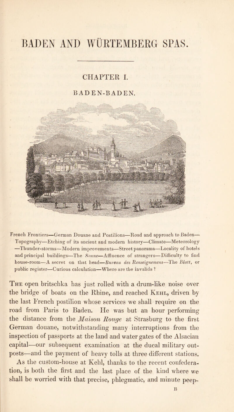 CHAPTER I. BADEN-BADEN. French Frontiers—German Douane and Postilions—Road and approach to Baden— Topography—Etching of its ancient and modem history—Climate—Meteorology —Thunder-storms—Modern improvements—Street panorama—Locality of hotels and principal buildings—The Sonne—Affluence of strangers—Difficulty to find house-room—A secret on that head—Bureau des Renseignemens—The Blatt, or public register—Curious calculation—Where are the invalids 1 The open britschka has just rolled with a drum-like noise over the bridge of boats on the Rhine, and reached Kehl, driven by the last French postilion whose services we shall require on the road from Paris to Baden. He was but an hour performing the distance from the Maison Rouge at Strasburg to the first German douane, notwithstanding many interruptions from the inspection of passports at the land and water gates of the Alsacian capital—our subsequent examination at the ducal military out- posts—and the payment of heavy tolls at three different stations. As the custom-house at Kehl, thanks to the recent confedera- tion, is both the first and the last place of the kind where we shall be worried with that precise, phlegmatic, and minute peep-