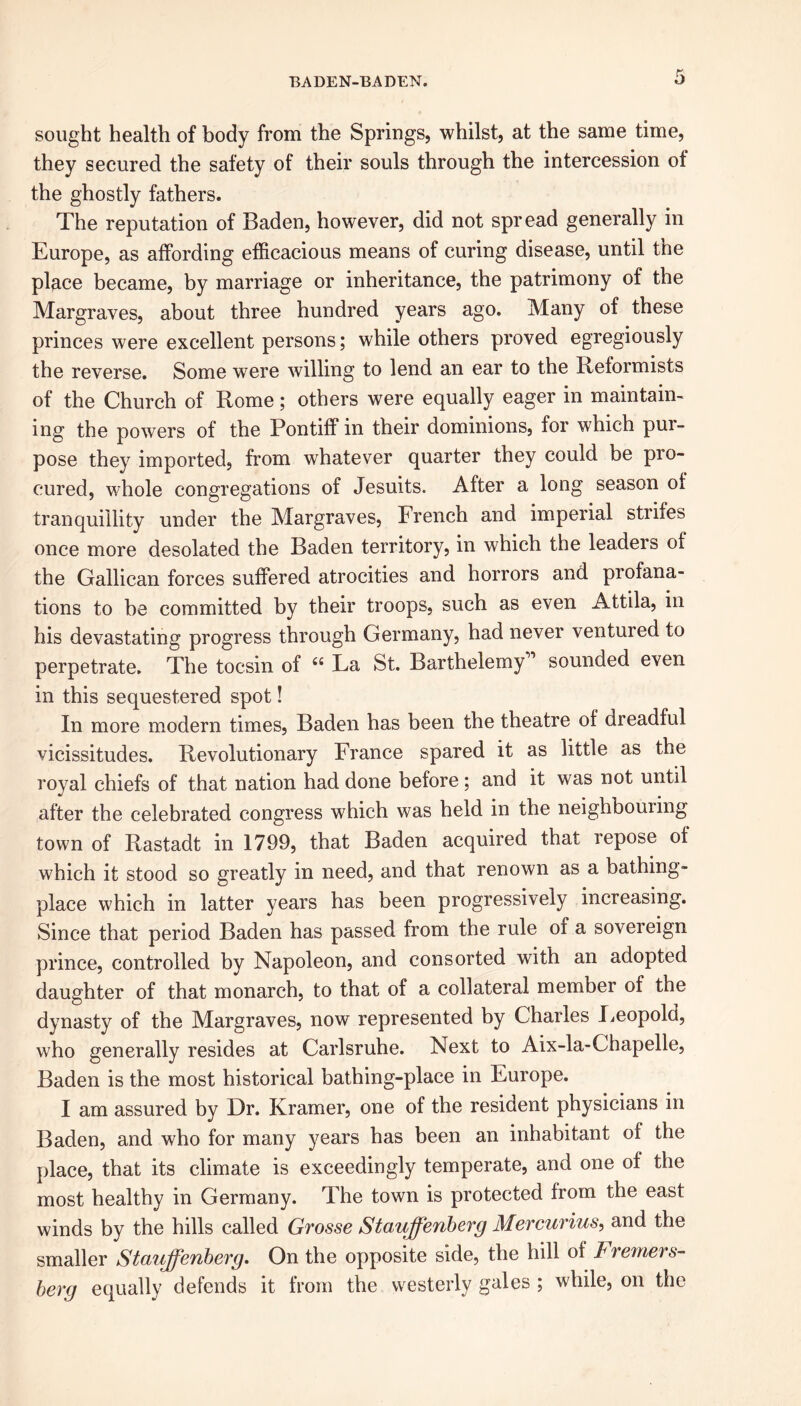 sought health of body from the Springs, whilst, at the same time, they secured the safety of their souls through the intercession of the ghostly fathers. The reputation of Baden, however, did not spread generally in Europe, as affording efficacious means of curing disease, until the place became, by marriage or inheritance, the patrimony of the Margraves, about three hundred years ago. Many of these princes were excellent persons; while others proved egregiously the reverse. Some were willing to lend an ear to the Reformists of the Church of Rome; others were equally eager in maintain- ing the powers of the Pontiff in their dominions, for which pur- pose they imported, from whatever quarter they could be pro- cured, whole congregations of Jesuits. After a long season of tranquillity under the Margraves, French and imperial strifes once more desolated the Baden territory, in which the leaders of the Gallican forces suffered atrocities and horrors and profana- tions to be committed by their troops, such as even Attila, in his devastating progress through Germany, had never ventured to perpetrate. The tocsin of “ La St. Barthelemy” sounded even in this sequestered spot! In more modern times, Baden has been the theatre of dreadful vicissitudes. Revolutionary France spared it as little as the royal chiefs of that nation had done before; and it was not until after the celebrated congress which was held in the neighbouiing town of Rastadt in 1799, that Baden acquired that repose of which it stood so greatly in need, and that renown as a bathing- place which in latter years has been progressively increasing. Since that period Baden has passed from the rule of a sovereign prince, controlled by Napoleon, and consorted with an adopted daughter of that monarch, to that of a collateral member of the dynasty of the Margraves, now represented by Charles Leopold, who generally resides at Carlsruhe. Next to Aix-la-Chapelle, Baden is the most historical bathing-place in Europe. I am assured by Dr. Kramer, one of the resident physicians in Baden, and who for many years has been an inhabitant of the place, that its climate is exceedingly temperate, and one of the most healthy in Germany. The town is protected from the east winds by the hills called Grosse Stauffenberg Mercurius, and the smaller Stauffenberg. On the opposite side, the hill of bWerners- berg equally defends it from the westerly gales ; while, on the