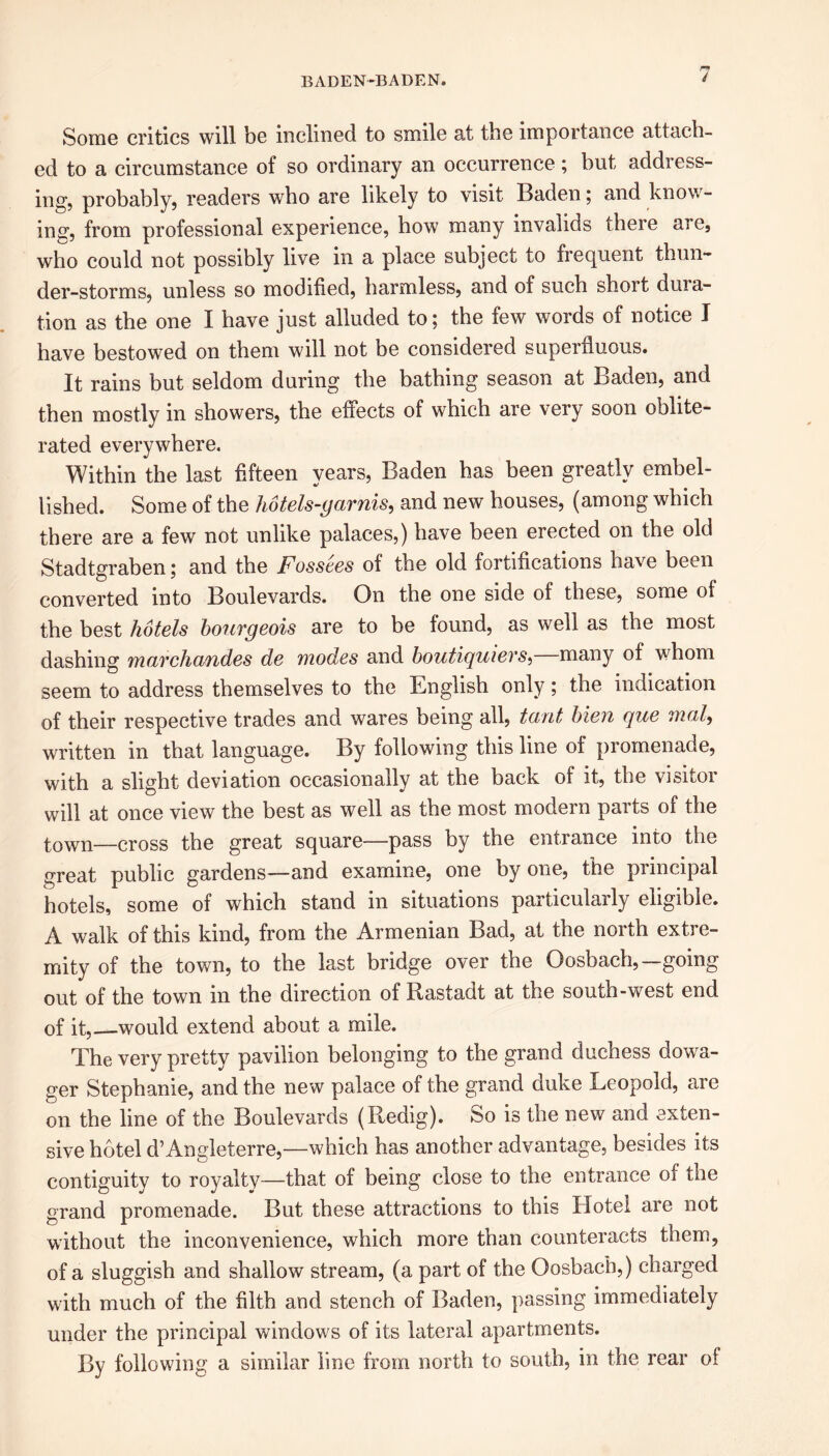 Some critics will be inclined to smile at the importance attach- ed to a circumstance of so ordinary an occurrence; but address- ing, probably, readers who are likely to visit Baden; and know- ing1, from professional experience, how many invalids there are, who could not possibly live in a place subject to frequent thun- der-storms, unless so modified, harmless, and of such short duia- tion as the one I have just alluded to; the few words of notice I have bestowed on them will not be considered superfluous. It rains but seldom during the bathing season at Baden, and then mostly in showers, the effects of which are very soon oblite- rated everywhere. Within the last fifteen years, Baden has been greatly embel- lished. Some of the hotels-garnis, and new houses, (among which there are a few not unlike palaces,) have been erected on the old Stadtgraben; and the Fossees of the old fortifications have been converted into Boulevards. On the one side of these, some of the best hotels bourgeois are to be found, as well as the most dashing marchandes de modes and boutiquiers,—many of whom seem to address themselves to the English only; the indication of their respective trades and wares being all, tout bien que mal, written in that language. By following this line of promenade, with a slight deviation occasionally at the back of it, the visitor will at once view the best as well as the most modern parts of the town—cross the great square—pass by the entrance into the great public gardens—and examine, one by one, the principal hotels, some of which stand in situations particularly eligible. A walk of this kind, from the Armenian Bad, at the north extre- mity of the town, to the last bridge over the Oosbach,—going out of the town in the direction of Rastadt at the south-west end of it, would extend about a mile. The very pretty pavilion belonging to the grand duchess dowa- ger Stephanie, and the new palace of the grand duke Leopold, are on the line of the Boulevards (Redig). So is the new and exten- sive hotel d’Angleterre,—which has another advantage, besides its contiguity to royalty—that of being close to the entrance of the grand promenade. But these attractions to this Hotel are not without the inconvenience, which more than counteracts them, of a sluggish and shallow stream, (a part of the Oosbach,) charged with much of the filth and stench of Baden, passing immediately under the principal windows of its lateral apartments. By following a similar line from north to south, in the rear of