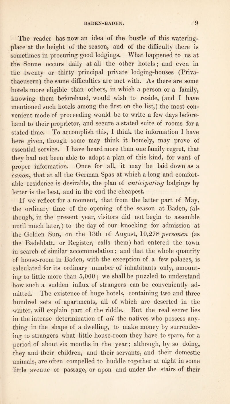 The reader has now an idea of the bustle of this watering- place at the height of the season, and of the difficulty there is sometimes in procuring good lodgings. What happened to us at the Sonne occurs daily at all the other hotels; and even in the twenty or thirty principal private lodging-houses (Priva- thaeusern) the same difficulties are met with. As there are some hotels more eligible than others, in which a person or a family, knowing them beforehand, would wish to reside, (and I have mentioned such hotels among the first on the list,) the most con- venient mode of proceeding would be to write a few days before- hand to their proprietor, and secure a stated suite of rooms for a stated time. To accomplish this, I think the information 1 have here given, though some may think it homely, may prove of essential service. I have heard more than one family regret, that they had not been able to adopt a plan of this kind, for want of proper information. Once for all, it may be laid down as a canon, that at all the German Spas at which a long and comfort- able residence is desirable, the plan of anticipating lodgings by letter is the best, and in the end the cheapest. If we reflect for a moment, that from the latter part of May, the ordinary time of the opening of the season at Baden, (al- though, in the present year, visitors did not begin to assemble until much later,) to the day of our knocking for admission at the Golden Sun, on the 13th of August, 10,278 personen (as the Badeblatt, or Register, calls them) had entered the town in search of similar accommodation; and that the whole quantity of house-room in Baden, with the exception of a few palaces, is calculated for its ordinary number of inhabitants only, amount- ing to little more than 5,000; we shall be puzzled to understand how such a sudden influx of strangers can be conveniently ad- mitted. The existence of huge hotels, containing two and three hundred sets of apartments, all of which are deserted in the winter, will explain part of the riddle. But the real secret lies in the intense determination of all the natives who possess any- thing in the shape of a dwelling, to make money by surrender- ing to strangers what little house-room they have to spare, for a period of about six months in the year; although, by so doing, they and their children, and their servants, and their domestic animals, are often compelled to huddle together at night in some little avenue or passage, or upon and under the stairs of their