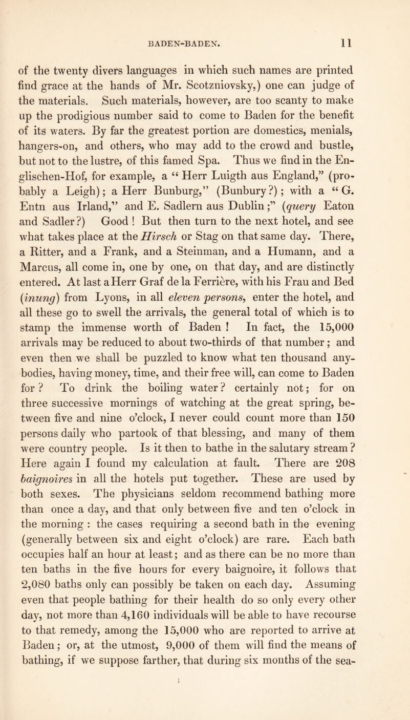 of the twenty divers languages in which such names are printed find grace at the hands of Mr. Scotzniovsky,) one can judge of the materials. Such materials, however, are too scanty to make up the prodigious number said to come to Baden for the benefit of its waters. By far the greatest portion are domestics, menials, hangers-on, and others, who may add to the crowd and bustle, but not to the lustre, of this famed Spa. Thus we find in the En- glischen-Hof, for example, a 44 Herr Luigth aus England,” (pro- bably a Leigh); a Herr Bunburg,” (Bunbury?); with a 44 G. Entn aus Irland,” and E. Sadlern aus Dublin(query Eaton and Sadler?) Good ! But then turn to the next hotel, and see what takes place at the Hirsch or Stag on that same day. There, a Ritter, and a Frank, and a Steinman, and a Humann, and a Marcus, all come in, one by one, on that day, and are distinctly entered. At last a Herr Graf de la Ferriere, with his Frau and Bed (inung) from Lyons, in all eleven persons, enter the hotel, and all these go to swell the arrivals, the general total of which is to stamp the immense worth of Baden ! In fact, the 15,000 arrivals may be reduced to about two-thirds of that number; and even then we shall be puzzled to know what ten thousand any- bodies, having money, time, and their free will, can come to Baden for ? To drink the boiling water ? certainly not; for on three successive mornings of watching at the great spring, be- tween five and nine o’clock, I never could count more than 150 persons daily who partook of that blessing, and many of them were country people. Is it then to bathe in the salutary stream ? Here again I found my calculation at fault. There are 208 baignoires in all the hotels put together. These are used by both sexes. The physicians seldom recommend bathing more than once a day, and that only between five and ten o’clock in the morning : the cases requiring a second bath in the evening (generally between six and eight o’clock) are rare. Each bath occupies half an hour at least; and as there can be no more than ten baths in the five hours for every baignoire, it follows that 2,080 baths only can possibly be taken on each day. Assuming even that people bathing for their health do so only every other day, not more than 4,160 individuals will be able to have recourse to that remedy, among the 15,000 who are reported to arrive at Baden; or, at the utmost, 9,000 of them will find the means of bathing, if we suppose farther, that during six months of the sea-