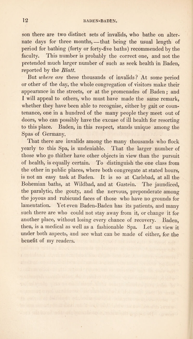 son there are two distinct sets of invalids, who bathe on alter- nate days for three months,—that being the usual length of period for bathing (forty or forty-five baths) recommended by the faculty. This number is probably the correct one, and not the pretended much larger number of such as seek health in Baden, reported by the Blatt. But where are these thousands of invalids? At some period or other of the day, the whole congregation of visitors make their appearance in the streets, or at the promenades of Baden; and I will appeal to others, who must have made the same remark, whether they have been able to recognise, either by gait or coun- tenance, one in a hundred of the many people they meet out of doors, who can possibly have the excuse of ill health for resorting to this place. Baden, in this respect, stands unique among the Spas of Germany. That there are invalids among the many thousands who flock yearly to this Spa, is undeniable. That the larger number of those who go thither have other objects in view than the pursuit of health, is equally certain. To distinguish the one class from the other in public places, where both congregate at stated hours, is not an easy task at Baden. It is so at Carlsbad, at all the Bohemian baths, at Wildbad, and at Gastein. The jaundiced, the paralytic, the gouty, and the nervous, preponderate among the joyous and rubicund faces of those who have no grounds for lamentation. Yet even Baden-Baden has its patients, and many such there are who could not stay away from it, or change it for another place, without losing every chance of recovery. Baden, then, is a medical as well as a fashionable Spa. Let us view it under both aspects, and see what can be made of either, for the benefit of my readers.