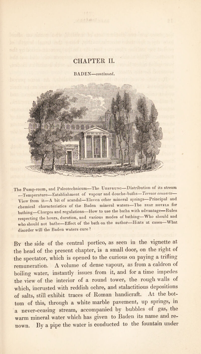 CHAPTER II. BADEN—continued. The Pump-room, and Paleotechnicum—The Ursprung—Distribution of its stream Temperature Establishment of vapour and douche-baths—Terrace convene— View from it—A bit of scandal—Eleven other mineral springs Principal and chemical characteristics of the Baden mineral waters—The best hotels for bathing—Charges and regulations—How to use the baths with advantage Rules respecting the hours, duration, and various modes of bathing—Who should and who should not bathe—Effect of the bath on the author—Hints at cases—What disorder will the Baden waters cure? By the side of the central portico, as seen in the vignette at the head of the present chapter, is a small door, on the right of the spectator, which is opened to the curious on paying a trifling remuneration, A volume of dense vapour, as from a caldron of boiling water, instantly issues from it, and for a time impedes the view of the interior of a round tower, the rough walls of which, incrusted with reddish ochre, and stalactitious depositions of salts, still exhibit traces of Roman handicraft. At the bot- tom of this, through a white marble pavement, up springs, in a never-ceasing stream, accompanied by bubbles of gas, the warm mineral water which has given to Baden its name and re- nown. By a pipe the water is conducted to the fountain under