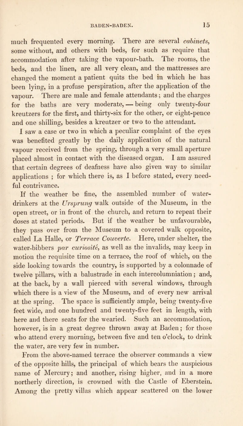 much frequented every morning. There are several cabinets, some without, and others with beds, for such as require that accommodation after taking the vapour-bath. The rooms, the beds, and the linen, are all very clean, and the mattresses are changed the moment a patient quits the bed in which he has been lying, in a profuse perspiration, after the application of the vapour. There are male and female attendants; and the charges for the baths are very moderate, — being only twenty-four kreutzers for the first, and thirty-six for the other, or eight-pence and one shilling, besides a kreutzer or two to the attendant. I saw a case or two in which a peculiar complaint of the eyes was benefited greatly by the daily application of the natural vapour received from the spring, through a very small aperture placed almost in contact with the diseased organ. I am assured that certain degrees of deafness have also given way to similar applications ; for which there is, as I before stated, every need- ful contrivance. If the weather be fine, the assembled number of water- drinkers at the Ursprmig walk outside of the Museum, in the open street, or in front of the church, and return to repeat their doses at stated periods. But if the weather be unfavourable, they pass over from the Museum to a covered walk opposite, called La Halle, or Terrace Couverte. Here, under shelter, the water-bibbers par curiosite, as well as the invalids, may keep in motion the requisite time on a terrace, the roof of which, on the side looking towards the country, is supported by a colonnade of twelve pillars, with a balustrade in each intereolumniation; and, at the back, by a wall pierced with several windows, through which there is a view of the Museum, and of every new arrival at the spring. The space is sufficiently ample, being twenty-five feet wide, and one hundred and twenty-five feet in length, with here and there seats for the wearied. Such an accommodation, however, is in a great degree thrown away at Baden; for those who attend every morning, between five and ten o’clock, to drink the water, are very few in number. From the above-named terrace the observer commands a view of the opposite hills, the principal of which bears the auspicious name of Mercury; and another, rising higher, and in a more northerly direction, is crowned with the Castle of Eberstein. Among the pretty villas which appear scattered on the lower