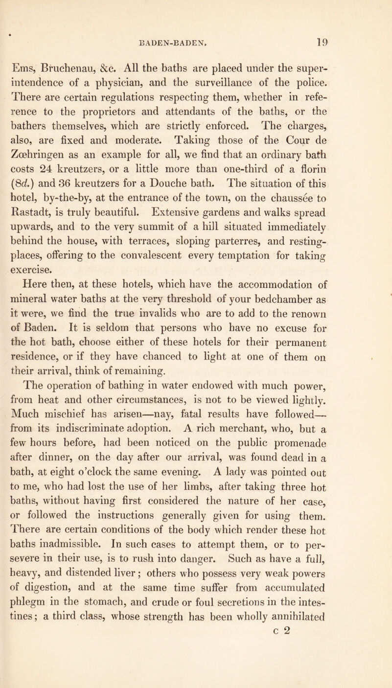 Ems, Bruchenau, &c. All the baths are placed under the super- intendence of a physician, and the surveillance of the police. There are certain regulations respecting them, whether in refe- rence to the proprietors and attendants of the baths, or the bathers themselves, which are strictly enforced. The charges, also, are fixed and moderate. Taking those of the Cour de Zoehringen as an example for all, we find that an ordinary bath costs 24 kreutzers, or a little more than one-third of a florin (8d.) and 36 kreutzers for a Douche bath. The situation of this hotel, by-the-by, at the entrance of the town, on the chaussee to Rastadt, is truly beautiful. Extensive gardens and walks spread upwards, and to the very summit of a hill situated immediately behind the house, with terraces, sloping parterres, and resting- places, offering to the convalescent every temptation for taking exercise. Here then, at these hotels, which have the accommodation of mineral water baths at the very threshold of your bedchamber as it were, we find the true invalids who are to add to the renown of Baden. It is seldom that persons who have no excuse for the hot bath, choose either of these hotels for their permanent residence, or if they have chanced to light at one of them on their arrival, think of remaining. The operation of bathing in water endowed with much power, from heat and other circumstances, is not to be viewed lightly. Much mischief has arisen—nay, fatal results have followed— from its indiscriminate adoption. A rich merchant, who, but a few hours before, had been noticed on the public promenade after dinner, on the day after our arrival, was found dead in a bath, at eight o’clock the same evening. A lady was pointed out to me, who had lost the use of her limbs, after taking three hot baths, without having first considered the nature of her case, or followed the instructions generally given for using them. There are certain conditions of the body which render these hot baths inadmissible. In such cases to attempt them, or to per- severe in their use, is to rush into danger. Such as have a full, heavy, and distended liver ; others who possess very weak powders of digestion, and at the same time suffer from accumulated phlegm in the stomach, and crude or foul secretions in the intes- tines ; a third class, whose strength has been wholly annihilated c 2