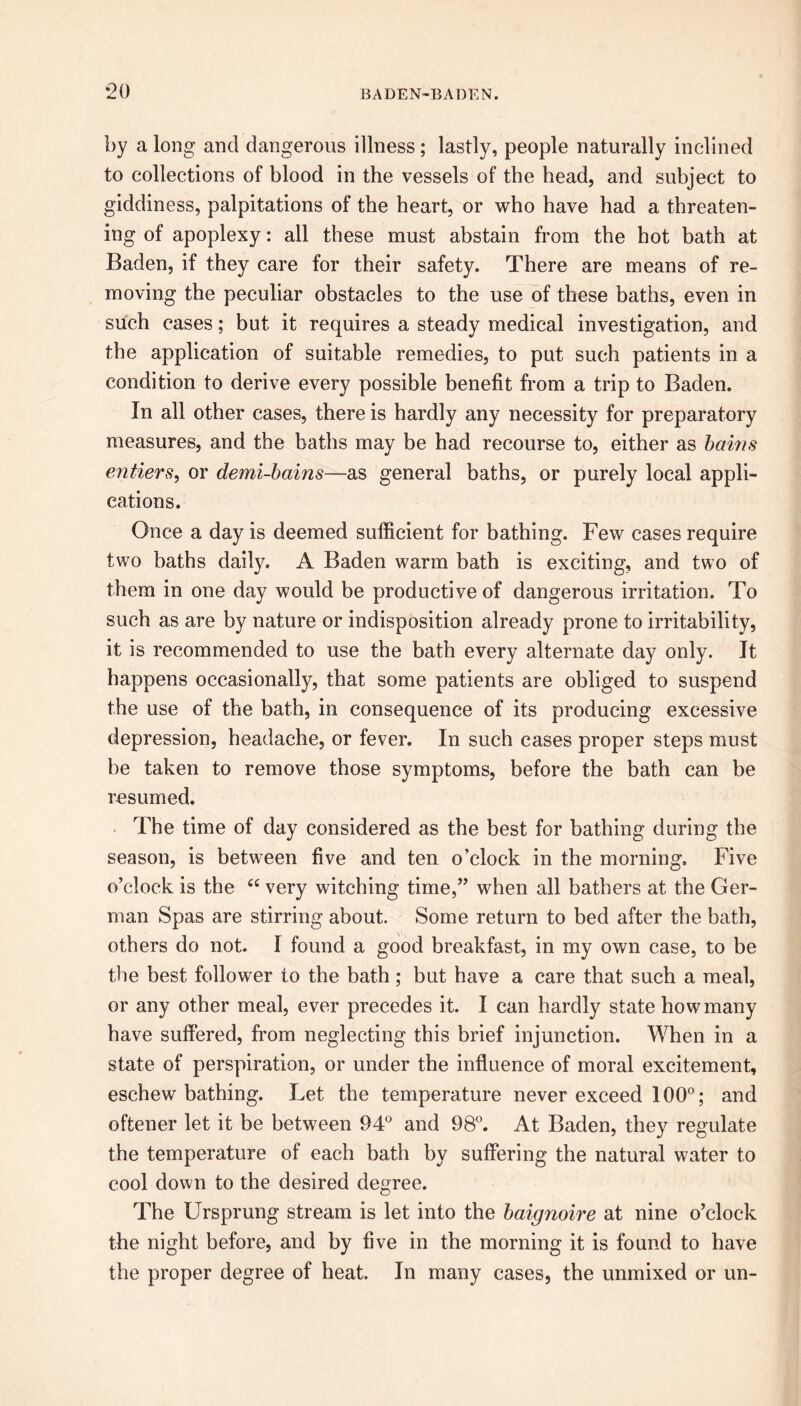 *20 by a long and dangerous illness; lastly, people naturally inclined to collections of blood in the vessels of the head, and subject to giddiness, palpitations of the heart, or who have had a threaten- ing of apoplexy: all these must abstain from the hot bath at Baden, if they care for their safety. There are means of re- moving the peculiar obstacles to the use of these baths, even in such cases; but it requires a steady medical investigation, and the application of suitable remedies, to put such patients in a condition to derive every possible benefit from a trip to Baden. In all other cases, there is hardly any necessity for preparatory measures, and the baths may be had recourse to, either as bains entiers, or demi-bains—as general baths, or purely local appli- cations. Once a day is deemed sufficient for bathing. Few cases require two baths daily. A Baden warm bath is exciting, and two of them in one day would be productive of dangerous irritation. To such as are by nature or indisposition already prone to irritability, it is recommended to use the bath every alternate day only. It happens occasionally, that some patients are obliged to suspend the use of the bath, in consequence of its producing excessive depression, headache, or fever. In such cases proper steps must he taken to remove those symptoms, before the bath can be resumed. The time of day considered as the best for bathing during the season, is between five and ten o’clock in the morning. Five o’clock is the <c very witching time,” when all bathers at the Ger- man Spas are stirring about. Some return to bed after the bath, others do not. I found a good breakfast, in my own case, to be the best follower to the bath; but have a care that such a meal, or any other meal, ever precedes it. I can hardly state how many have suffered, from neglecting this brief injunction. When in a state of perspiration, or under the influence of moral excitement, eschew bathing. Let the temperature never exceed 100°; and oftener let it be between 94° and 98°. At Baden, they regulate the temperature of each bath by suffering the natural water to cool down to the desired degree. The Ursprung stream is let into the baignoire at nine o’clock the night before, and by five in the morning it is found to have the proper degree of heat. In many cases, the unmixed or un-