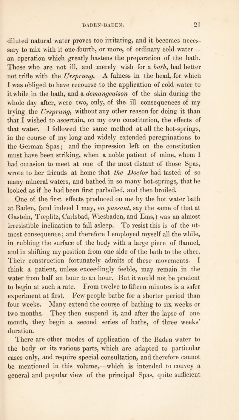 diluted natural water proves too irritating, and it becomes neces- sary to mix with it one-fourth, or more, of ordinary cold water— an operation which greatly hastens the preparation of the bath. Those who are not ill, and merely wish for a bath, had better not trifle with the Ursprung. A fulness in the head, for which I was obliged to have recourse to the application of cold water to it while in the bath, and a demangeaison of the skin during the whole day after, were two, only, of the ill consequences of my trying the Ursprung, without any other reason for doing it than that I wished to ascertain, on my own constitution, the effects of that water. I followed the same method at all the hot-springs, in the course of my long and widely extended peregrinations to the German Spas; and the impression left on the constitution must have been striking, when a noble patient of mine, whom I had occasion to meet at one of the most distant of those Spas, wrote to her friends at home that the Doctor had tasted of so many mineral waters, and bathed in so many hot-springs, that he looked as if he had been first parboiled, and then broiled. One of the first effects produced on me by the hot water bath at Baden, (and indeed I may, en passant, say the same of that at Gastein, Toeplitz, Carlsbad, Wiesbaden, and Ems,) was an almost irresistible inclination to fall asleep. To resist this is of the ut- most consequence; and therefore I employed myself all the while, in rubbing the surface of the body with a large piece of flannel, and in shifting my position from one side of the bath to the other. Their construction fortunately admits of these movements. I think a patient, unless exceedingly feeble, may remain in the water from half an hour to an hour. But it would not be prudent to begin at such a rate. From twelve to fifteen minutes is a safer experiment at first. Few people bathe for a shorter period than four weeks. Many extend the course of bathing to six weeks or two months. They then suspend it, and after the lapse of one month, they begin a second series of baths, of three weeks’ duration. There are other modes of application of the Baden water to the body or its various parts, which are adapted to particular cases only, and require special consultation, and therefore cannot be mentioned in this volume,—which is intended to convey a general and popular view of the principal Spas, quite sufficient