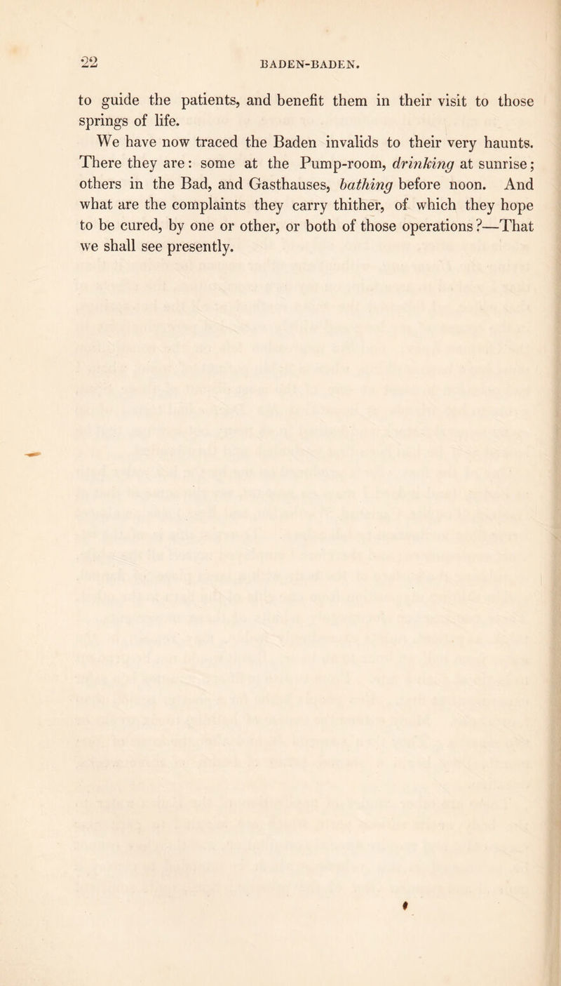 *22 to guide the patients, and benefit them in their visit to those springs of life. We have now traced the Baden invalids to their very haunts. There they are: some at the Pump-room, drinking at sunrise; others in the Bad, and Gasthauses, bathing before noon. And what are the complaints they carry thither, of which they hope to be cured, by one or other, or both of those operations ?—That we shall see presently.