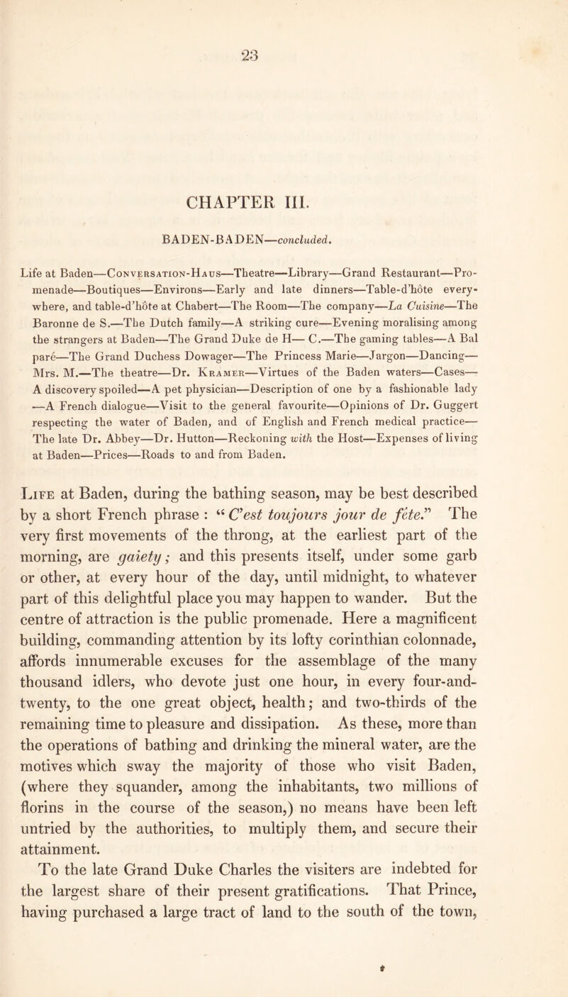 ‘23 CHAPTER III. BADEN-BADEN—concluded. Life at Baden—Conversation-Haus—Theatre—Library—Grand Restaurant'—Pro- menade—Boutiques—Environs—Early and late dinners—Table-d’hote every- where, and table-d’hote at Chabert—The Room—The company—La Cuisine—The Baronne de S.—The Dutch family-—A striking cure—Evening moralising among the strangers at Baden-—The Grand Duke de H— C.—The gaming tables—A Bal pare—The Grand Duchess Dowager—The Princess Marie—Jargon—Dancing— Mrs. M.—The theatre—Dr. Kramer—Virtues of the Baden waters—Cases— A discovery spoiled—A pet physician—Description of one by a fashionable lady —A French dialogue—Visit to the general favourite—Opinions of Dr. Guggert respecting the water of Baden, and of English and French medical practice—• The late Dr. Abbey—Dr. Hutton—Reckoning with the Host—Expenses of living at Baden—Prices—Roads to and from Baden. Life at Baden, during the bathing season, may be best described by a short French phrase : “ Cest toujours jour de fete.” The very first movements of the throng, at the earliest part of the morning, are gaiety; and this presents itself, under some garb or other, at every hour of the day, until midnight, to whatever part of this delightful place you may happen to wander. But the centre of attraction is the public promenade. Here a magnificent building, commanding attention by its lofty Corinthian colonnade, affords innumerable excuses for the assemblage of the many thousand idlers, who devote just one hour, in every four-and- twenty, to the one great object, health; and two-thirds of the remaining time to pleasure and dissipation. As these, more than the operations of bathing and drinking the mineral water, are the motives which sway the majority of those who visit Baden, (where they squander, among the inhabitants, two millions of florins in the course of the season,) no means have been left untried by the authorities, to multiply them, and secure their attainment. To the late Grand Duke Charles the visiters are indebted for the largest share of their present gratifications. That Prince, having purchased a large tract of land to the south of the town, *