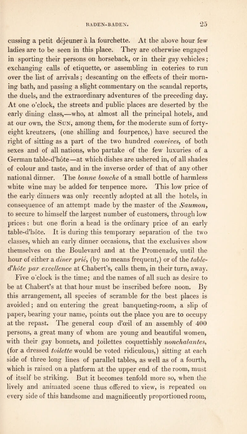 cussing a petit dejeuner a la fourchette. At the above hour few ladies are to be seen in this place. They are otherwise engaged in sporting their persons on horseback, or in their gay vehicles ; exchanging calls of etiquette, or assembling in coteries to run over the list of arrivals; descanting on the effects of their morn- ing bath, and passing a slight commentary on the scandal reports, the duels, and the extraordinary adventures of the preceding day. At one o’clock, the streets and public places are deserted by the early dining class,—who, at almost all the principal hotels, and at our own, the Sun, among them, for the moderate sum of forty- eight kreutzers, (one shilling and fourpence,) have secured the right of sitting as a part of the two hundred convives, of both sexes and of all nations, who partake of the few luxuries of a German table-d’hote—at which dishes are ushered in, of all shades of colour and taste, and in the inverse order of that of any other national dinner. The bonne bouche of a small bottle of harmless white wine may be added for tenpence more. This low price of the early dinners was only recently adopted at all the hotels, in consequence of an attempt made by the master of the Saumon, to secure to himself the largest number of customers, through low prices: but one florin a head is the ordinary price of an early table-d’hote. It is during this temporary separation of the two classes, which an early dinner occasions, that the exclusives show themselves on the Boulevard and at the Promenade, until the hour of either a diner prie, (by no means frequent,) or of the table- d'hote par excellence at Chabert’s, calls them, in their turn, away. Five o’clock is the time; and the names of all such as desire to be at Chabert’s at that hour must be inscribed before noon. Bv •/ this arrangement, all species of scramble for the best places is avoided; and on entering the great banqueting-room, a slip of paper, bearing your name, points out the place you are to occupy at the repast. The general coup d’oeil of an assembly of 400 persons, a great many of whom are young and beautiful women, with their gay bonnets, and toilettes coquettishly nonchalantes, (for a dressed toilette would be voted ridiculous,) sitting at each side of three long lines of parallel tables, as well as of a fourth, which is raised on a platform at the upper end of the room, must of itself be striking. But it becomes tenfold more so, when the lively and animated scene thus offered to view, is repeated on every side of this handsome and magnificently proportioned room,