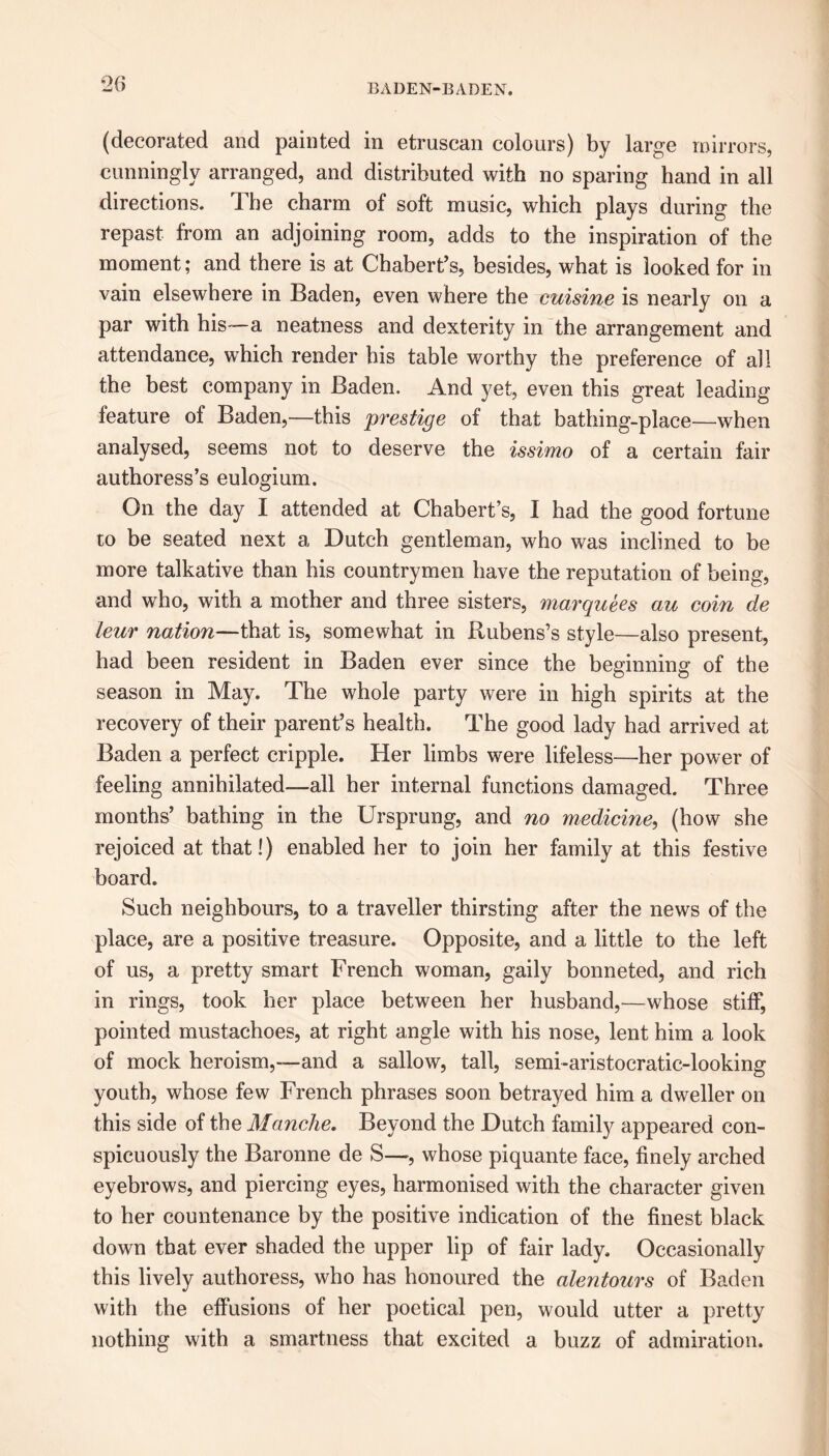 (decorated and painted in etruscan colours) by large mirrors, cunningly arranged, and distributed with no sparing hand in all directions. The charm of soft music, which plays during the repast from an adjoining room, adds to the inspiration of the moment; and there is at Chabert’s, besides, what is looked for in vain elsewhere in Baden, even where the cuisine is nearly on a par with his—a neatness and dexterity in the arrangement and attendance, which render his table worthy the preference of all the best company in Baden. And yet, even this great leading feature of Baden,—this prestige of that bathing-place—when analysed, seems not to deserve the issimo of a certain fair authoress’s eulogium. On the day I attended at Chabert’s, I had the good fortune to be seated next a Dutch gentleman, who was inclined to be more talkative than his countrymen have the reputation of being, and who, with a mother and three sisters, marquees au coin de leur nation—that is, somewhat in Rubens’s style—also present, had been resident in Baden ever since the beginning of the season in May. The whole party were in high spirits at the recovery of their parent’s health. The good lady had arrived at Baden a perfect cripple. Her limbs were lifeless—her power of feeling annihilated—all her internal functions damaged. Three months’ bathing in the Ursprung, and no medicine, (how she rejoiced at that!) enabled her to join her family at this festive board. Such neighbours, to a traveller thirsting after the news of the place, are a positive treasure. Opposite, and a little to the left of us, a pretty smart French woman, gaily bonneted, and rich in rings, took her place between her husband,—whose stiff, pointed mustachoes, at right angle with his nose, lent him a look of mock heroism,—and a sallow, tall, semi-aristocratic-looking youth, whose few French phrases soon betrayed him a dweller on this side of the Manche. Beyond the Dutch family appeared con- spicuously the Baronne de S—■, whose piquante face, finely arched eyebrows, and piercing eyes, harmonised with the character given to her countenance by the positive indication of the finest black down that ever shaded the upper lip of fair lady. Occasionally this lively authoress, who has honoured the alentours of Baden with the effusions of her poetical pen, would utter a pretty nothing with a smartness that excited a buzz of admiration.