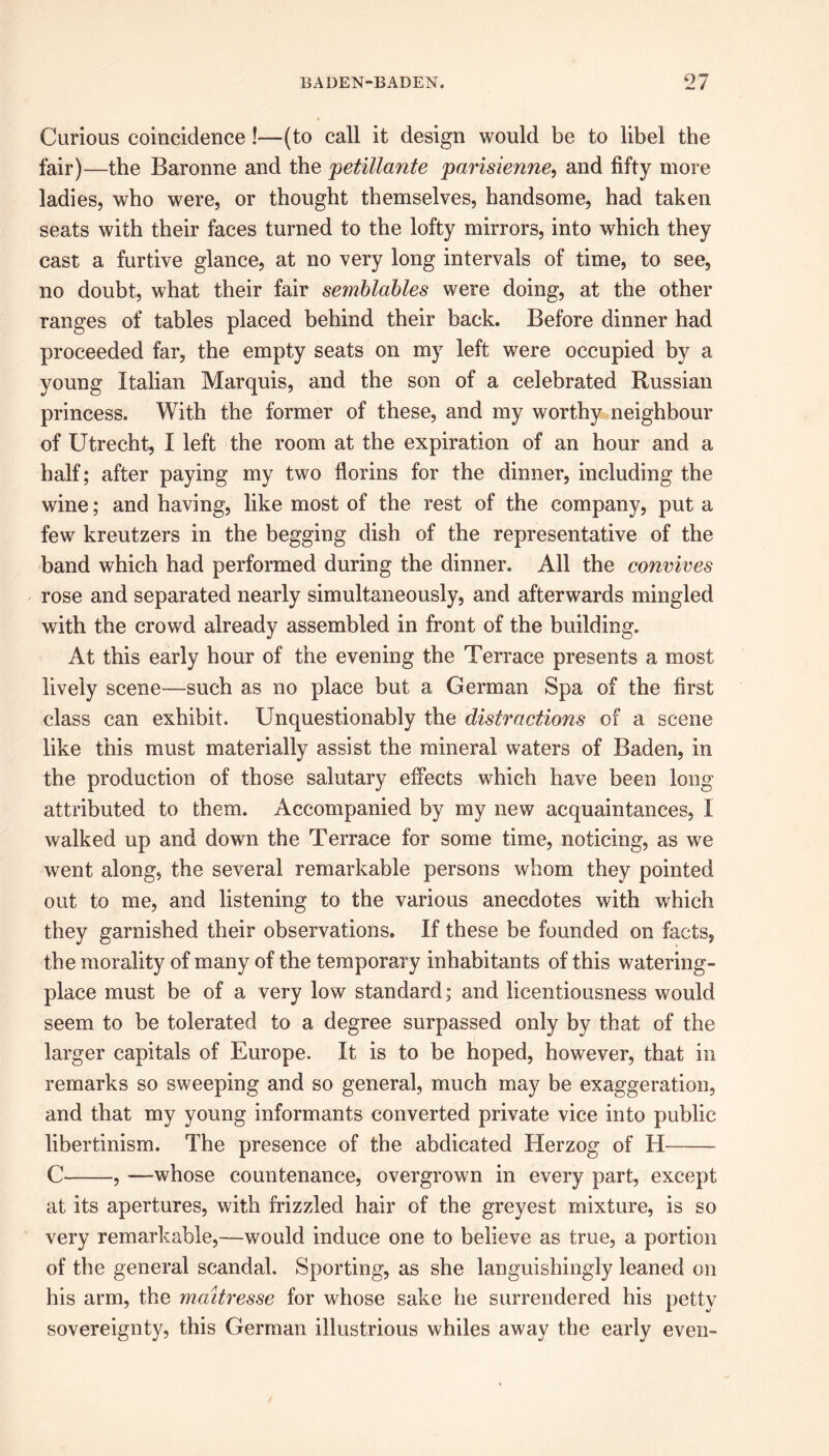 Curious coincidence!—(to call it design would be to libel the fair)—the Baronne and the petillante parisienne, and fifty more ladies, who were, or thought themselves, handsome, had taken seats with their faces turned to the lofty mirrors, into which they cast a furtive glance, at no very long intervals of time, to see, no doubt, what their fair semblables were doing, at the other ranges of tables placed behind their back. Before dinner had proceeded far, the empty seats on my left were occupied by a young Italian Marquis, and the son of a celebrated Russian princess. With the former of these, and my worthy neighbour of Utrecht, I left the room at the expiration of an hour and a half; after paying my two florins for the dinner, including the wine; and having, like most of the rest of the company, put a few kreutzers in the begging dish of the representative of the band which had performed during the dinner. All the convives rose and separated nearly simultaneously, and afterwards mingled with the crowd already assembled in front of the building. At this early hour of the evening the Terrace presents a most lively scene—such as no place but a German Spa of the first class can exhibit. Unquestionably the distractions of a scene like this must materially assist the mineral waters of Baden, in the production of those salutary effects which have been long attributed to them. Accompanied by my new acquaintances, I walked up and down the Terrace for some time, noticing, as we went along, the several remarkable persons whom they pointed out to me, and listening to the various anecdotes with which they garnished their observations. If these be founded on facts, the morality of many of the temporary inhabitants of this watering- place must be of a very low standard; and licentiousness would seem to be tolerated to a degree surpassed only by that of the larger capitals of Europe. It is to be hoped, however, that in remarks so sweeping and so general, much may be exaggeration, and that my young informants converted private vice into public libertinism. The presence of the abdicated Herzog of H C , —whose countenance, overgrown in every part, except at its apertures, with frizzled hair of the greyest mixture, is so very remarkable,—would induce one to believe as true, a portion of the general scandal. Sporting, as she languishingly leaned on his arm, the maitresse for whose sake he surrendered his petty sovereignty, this German illustrious whiles away the early even-