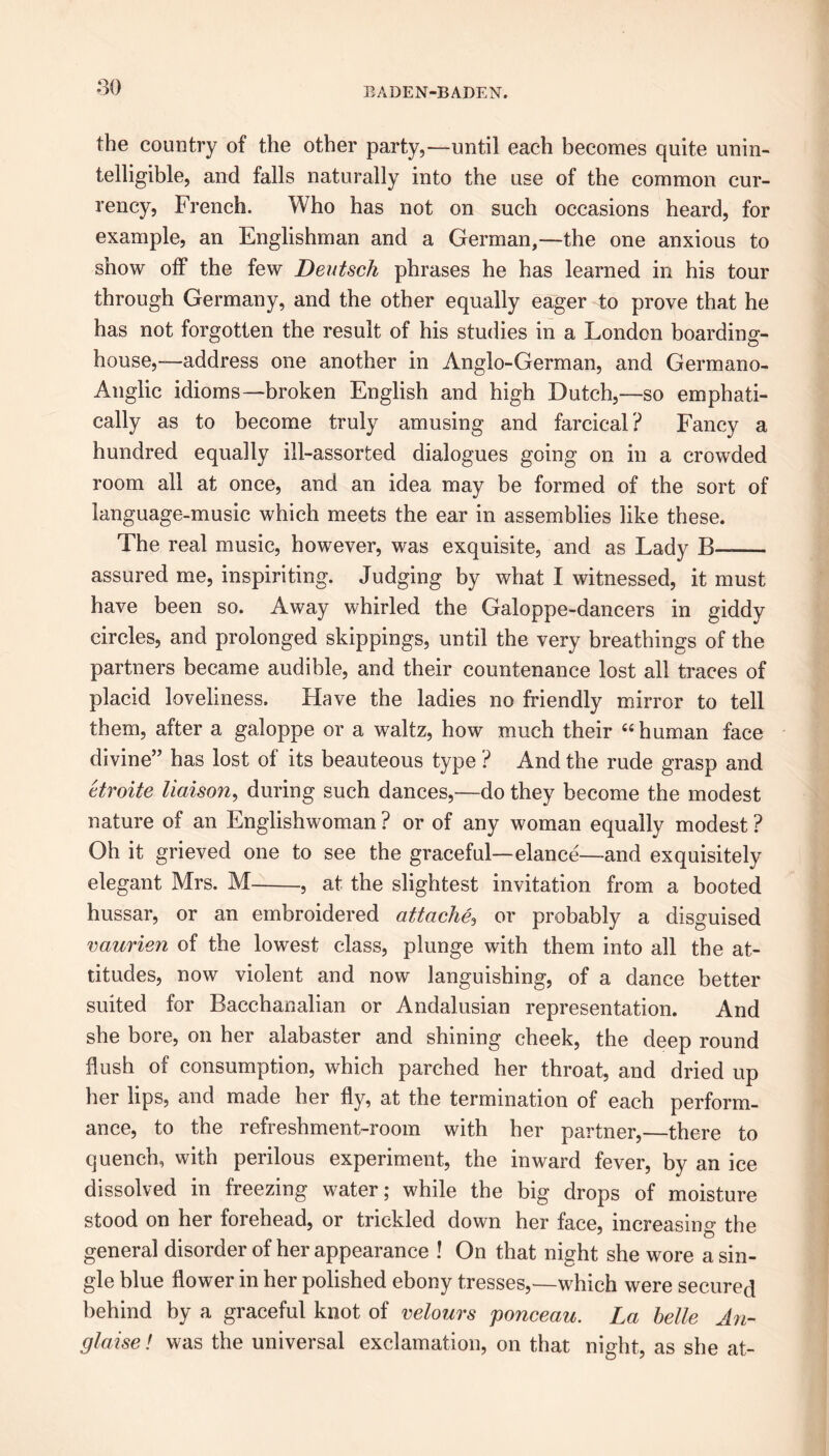 80 the country of the other party,—until each becomes quite unin- telligible, and falls naturally into the use of the common cur- rency, French. Who has not on such occasions heard, for example, an Englishman and a German,—the one anxious to show off the few Deutsch phrases he has learned iri his tour through Germany, and the other equally eager to prove that he has not forgotten the result of his studies in a London boarding- house,—address one another in Anglo-German, and Germano- Anglic idioms—broken English and high Dutch,—so emphati- cally as to become truly amusing and farcical ? Fancy a hundred equally ill-assorted dialogues going on in a crowded room all at once, and an idea may be formed of the sort of language-music which meets the ear in assemblies like these. The real music, however, was exquisite, and as Lady B—— assured me, inspiriting. Judging by what I witnessed, it must have been so. Away whirled the Galoppe-dancers in giddy circles, and prolonged skippings, until the very breathings of the partners became audible, and their countenance lost all traces of placid loveliness. Have the ladies no friendly mirror to tell them, after a galoppe or a waltz, how much their “ human face divine” has lost of its beauteous type ? And the rude grasp and etroite liaison, during such dances,—do they become the modest nature of an Englishwoman ? or of any woman equally modest ? Oh it grieved one to see the graceful—elance—and exquisitely elegant Mrs. M , at the slightest invitation from a booted hussar, or an embroidered attache, or probably a disguised vaurien of the lowest class, plunge with them into all the at- titudes, now violent and now languishing, of a dance better suited for Bacchanalian or Andalusian representation. And she bore, on her alabaster and shining cheek, the deep round flush of consumption, which parched her throat, and dried up her lips, and made her fly, at the termination of each perform- ance, to the refreshment-room with her partner,—there to quench, with perilous experiment, the inward fever, by an ice dissolved in freezing water; while the big drops of moisture stood on her forehead, or trickled down her face, increasing the general disorder of her appearance ! On that night she wore a sin- gle blue flower in her polished ebony tresses,—which were secured behind by a graceful knot of velours ponceau. La belle An- glaise! was the universal exclamation, on that night, as she at-