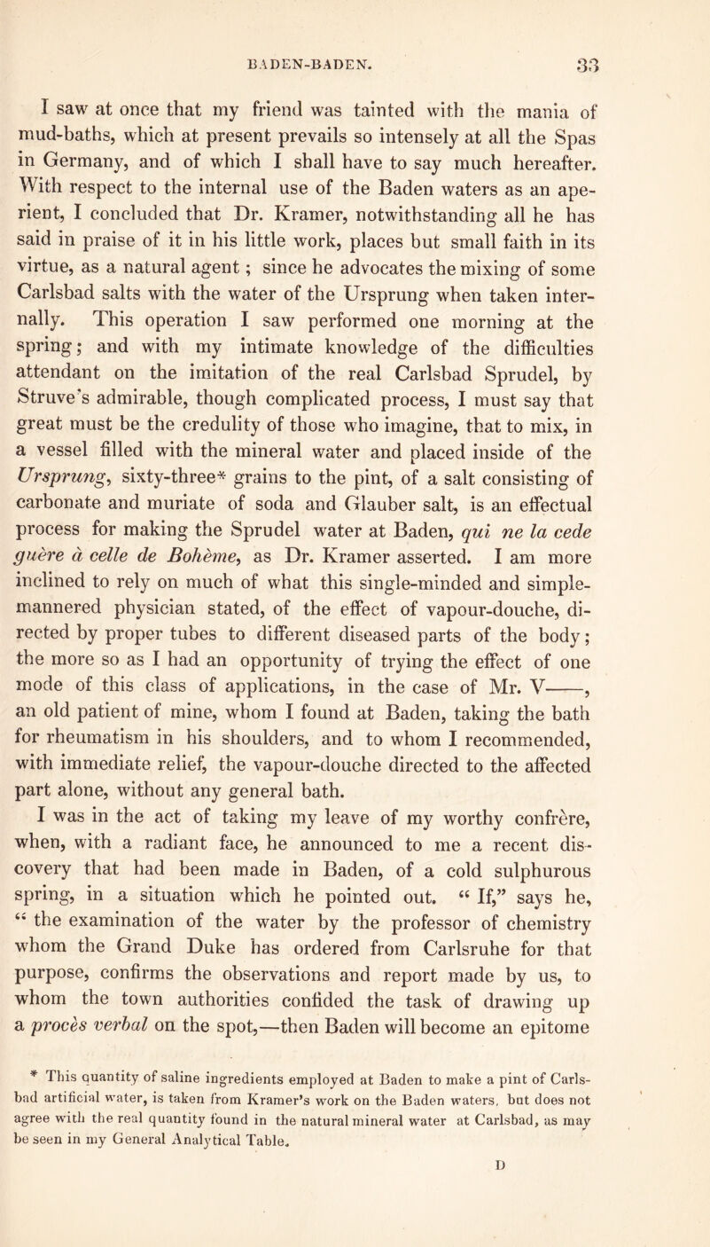 I saw at once that my friend was tainted with the mania of mud-baths, which at present prevails so intensely at all the Spas in Germany, and of which I shall have to say much hereafter. With respect to the internal use of the Baden waters as an ape- rient, I concluded that Dr. Kramer, notwithstanding all he has said in praise of it in his little work, places but small faith in its virtue, as a natural agent; since he advocates the mixing of some Carlsbad salts with the water of the Ursprung when taken inter- nally. This operation I saw performed one morning at the spring; and with my intimate knowledge of the difficulties attendant on the imitation of the real Carlsbad Sprudel, by Struve's admirable, though complicated process, I must say that great must be the credulity of those who imagine, that to mix, in a vessel filled with the mineral water and placed inside of the Ursprung, sixty-three* grains to the pint, of a salt consisting of carbonate and muriate of soda and Glauber salt, is an effectual process for making the Sprudel water at Baden, qui ne la cede guere a celle de Boheme, as Dr. Kramer asserted. I am more inclined to rely on much of what this single-minded and simple- mannered physician stated, of the effect of vapour-douche, di- rected by proper tubes to different diseased parts of the body; the more so as I had an opportunity of trying the effect of one mode of this class of applications, in the case of Mr. V , an old patient of mine, whom I found at Baden, taking the bath for rheumatism in his shoulders, and to whom I recommended, with immediate relief the vapour-douche directed to the affected part alone, without any general bath. I was in the act of taking my leave of my worthy confrere, when, with a radiant face, he announced to me a recent dis- covery that had been made in Baden, of a cold sulphurous spring, in a situation which he pointed out. “ If,” says he, 4* the examination of the water by the professor of chemistry whom the Grand Duke has ordered from Carlsruhe for that purpose, confirms the observations and report made by us, to whom the town authorities confided the task of drawing up a proces verbal on the spot,—then Baden will become an epitome * This quantity of saline ingredients employed at Baden to make a pint of Carls- bad artificial water, is taken from Kramer’s work on the Baden waters, but does not agree with the real quantity found in the natural mineral water at Carlsbad, as may be seen in my General Analytical Table. D