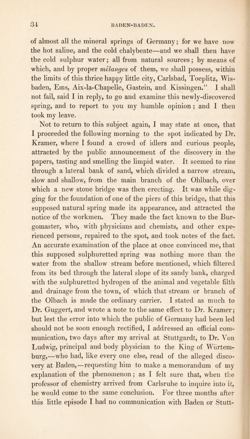 of almost all the mineral springs of Germany; for we have now the hot saline, and the cold chalybeate—and we shall then have the cold sulphur water; all from natural sources; by means of which, and by proper melanges of them, we shall possess, within the limits of this thrice happy little city, Carlsbad, Toeplitz, Wis- baden, Ems, Aix-la-Chapelle, Gastein, and Kissingen.” I shall not fail, said I in reply, to go and examine this newly-discovered spring, and to report to you my humble opinion ; and I then took my leave. Not to return to this subject again, I may state at once, that I proceeded the following morning to the spot indicated by Dr. Kramer, where I found a crowd of idlers and curious people, attracted by the public announcement of the discovery in the papers, tasting and smelling the limpid water. It seemed to rise through a lateral bank of sand, which divided a narrow stream, slow and shallow, from the main branch of the Ohlbach, over which a new stone bridge was then erecting. It was while dig- ging for the foundation of one of the piers of this bridge, that this supposed natural spring made its appearance, and attracted the notice of the workmen. They made the fact known to the Bur- gomaster, who, with physicians and chemists, and other expe- rienced persons, repaired to the spot, and took notes of the fact. An accurate examination of the place at once convinced me, that this supposed sulphuretted spring was nothing more than the water from the shallow stream before mentioned, which filtered from its bed through the lateral slope of its sandy bank, charged with the sulphuretted hydrogen of the animal and vegetable filth and drainage from the town, of which that stream or branch of the Olbach is made the ordinary carrier. I stated as much to Dr. Guggert, and wrote a note to the same effect to Dr. Kramer; but lest the error into which the public of Germany had been led should not be soon enough rectified, I addressed an official com- munication, two days after my arrival at Stuttgardt, to Dr. Von Ludwig, principal and body physician to the King of Wiirtem- burg,—who had, like every one else, read of the alleged disco- very at Baden,—requesting him to make a memorandum of my explanation of the phenomenon; as I felt sure that, when the professor of chemistry arrived from Carlsruhe to inquire into it, he would come to the same conclusion. For three months after this little episode I had no communication with Baden or Stutt-
