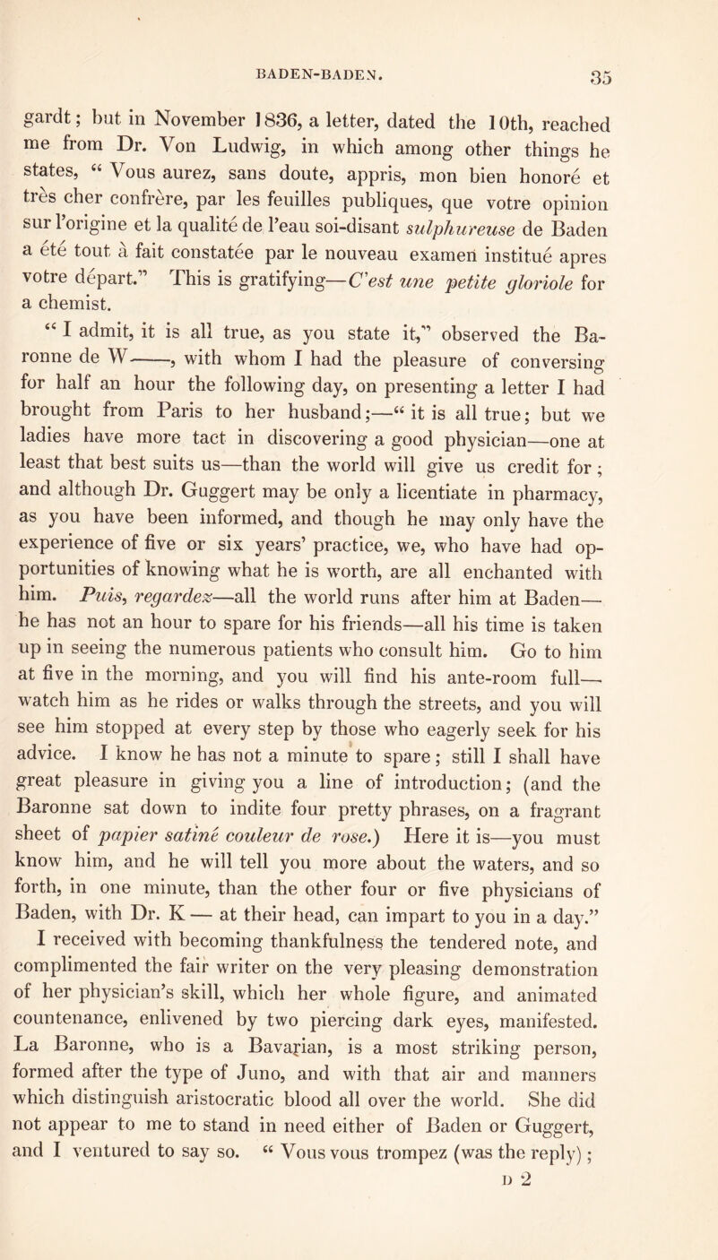 gardt; but in November ] 836, a letter, dated the 1 Oth, reached me from Dr. Von Ludwig, in which among other things he states, “ Vous aurez, sans doute, appris, mon bien honore et tres cher confrere, par les feuilles publiques, que votre opinion sur 1 origine et la qualite de l’eau soi-disant sulphureuse de Baden a ete tout a fait constatee par le nouveau exameri institue apres votre depart.” This is gratifying— C'est une petite gloriole for a chemist. 441 admit, it is all true, as you state it,” observed the Ba- ronne de W , with whom I had the pleasure of conversing for half an hour the following day, on presenting a letter I had brought from Paris to her husband;—“ it is all true; but we ladies have more tact in discovering a good physician—one at least that best suits us—than the world will give us credit for; and although Dr. Guggert may be only a licentiate in pharmacy, as you have been informed, and though he may only have the experience of five or six years’ practice, we, who have had op- portunities of knowing what he is worth, are all enchanted with him. Puis, regardez—all the world runs after him at Baden—- he has not an hour to spare for his friends—all his time is taken up in seeing the numerous patients who consult him. Go to him at five in the morning, and you will find his ante-room full—. watch him as he rides or walks through the streets, and you will see him stopped at every step by those who eagerly seek for his advice. I know he has not a minute to spare; still I shall have great pleasure in giving you a line of introduction; (and the Baronne sat down to indite four pretty phrases, on a fragrant sheet of papier satiric couleur de rose.) Here it is—you must know him, and he will tell you more about the waters, and so forth, in one minute, than the other four or five physicians of Baden, with Dr. K — at their head, can impart to you in a day.” I received with becoming thankfulness the tendered note, and complimented the fair writer on the very pleasing demonstration of her physician’s skill, which her whole figure, and animated countenance, enlivened by two piercing dark eyes, manifested. La Baronne, who is a Bavarian, is a most striking person, formed after the type of Juno, and with that air and manners which distinguish aristocratic blood all over the world. She did not appear to me to stand in need either of Baden or Guggert, and I ventured to say so. c< Vous vous trompez (was the reply); d 2