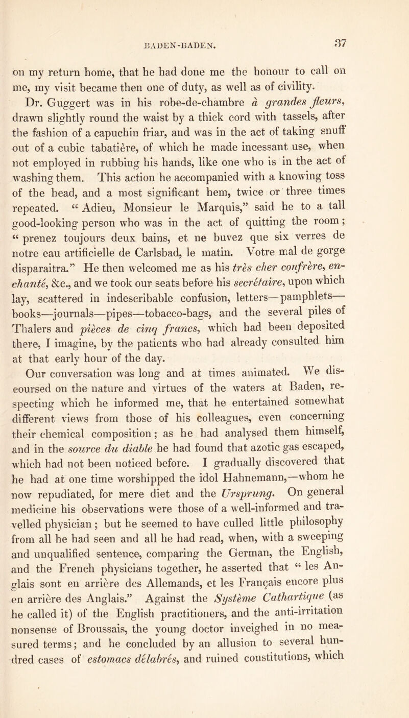 on my return home, that he had done me the honour to call on me, my visit became then one of duty, as well as of civility. Dr. Guggert was in his robe-de-chambre a grandes jteurs, drawn slightly round the waist by a thick cord with tassels, after the fashion of a capuchin friar, and was in the act of taking snuff out of a cubic tabatiere, of which he made incessant use, when not employed in rubbing his hands, like one who is in the act of washing them. This action he accompanied with a knowing toss of the head, and a most significant hem, twice or three times repeated. 44 Adieu, Monsieur le Marquis,” said he to a tall good-looking person who was in the act of quitting the room ; 44 prenez toujours deux bains, et ne buvez que six verres de notre eau artificielle de Carlsbad, le matin. Votre mal de gorge disparaitra.” He then welcomed me as his tres cher confrere, en- chant^ &c., and we took our seats before his secretaire, upon which lay, scattered in indescribable confusion, letters—pamphlets— books—journals—pipes—tobacco-bags, and the several piles of Thalers and pieces de cinq francs, which had been deposited there, I imagine, by the patients who had already consulted him at that early hour of the day. Our conversation was long and at times animated. We dis- coursed on the nature and virtues of the waters at Baden, re- specting which he informed me, that he entertained somewhat different views from those of his colleagues, even concerning their chemical composition; as he had analysed them himself, and in the source du diable he had found that azotic gas escaped, which had not been noticed before. I gradually discovered that he had at one time worshipped the idol Hahnemann, whom he now repudiated, for mere diet and the Ursprung. On general medicine his observations were those of a well-informed and tra- velled physician; but he seemed to have culled little philosophy from all he had seen and all he had read, when, with a sweeping and unqualified sentence, comparing the German, the English, and the French physicians together, he asserted that 44 les An- glais sont en arriere des Allemands, et les Fran^ais encore plus en arriere des Anglais.” Against the Systeme Cathartique (as he called it) of the English practitioners, and the anti-irritation nonsense of Broussais, the young doctor inveighed in no mea- sured terms; and he concluded by an allusion to several hun- dred cases of estornacs dclahres, and ruined constitutions, which