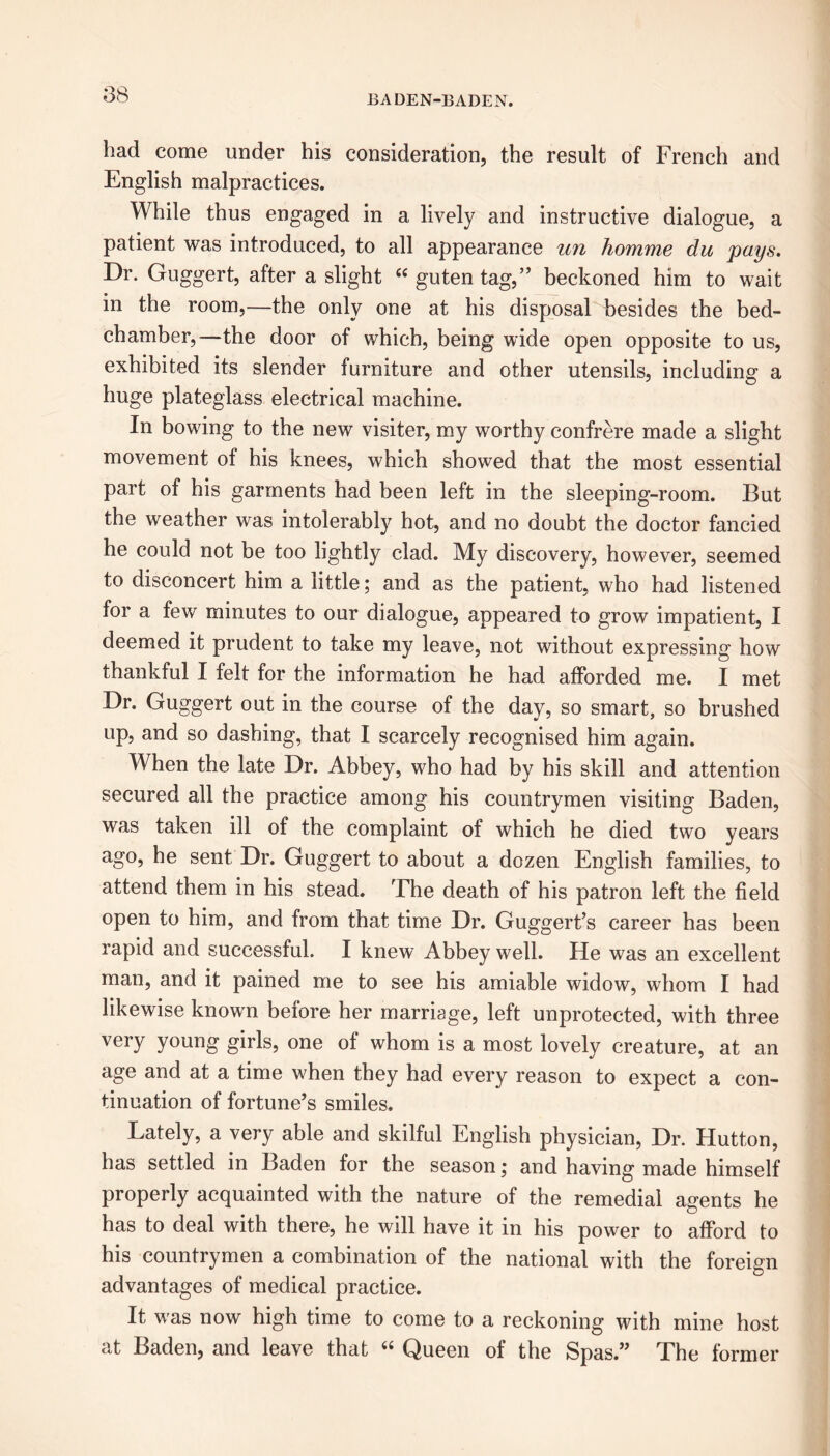 had come under his consideration, the result of French and English malpractices. While thus engaged in a lively and instructive dialogue, a patient was introduced, to all appearance un homme du pays. Dr. Guggert, after a slight “ gutentag,” beckoned him to wait in the room,—the only one at his disposal besides the bed- chamber,—the door of which, being wide open opposite to us, exhibited its slender furniture and other utensils, including a huge plateglass electrical machine. In bowing to the new visiter, my worthy confrere made a slight movement of his knees, which showed that the most essential part of his garments had been left in the sleeping-room. But the weather was intolerably hot, and no doubt the doctor fancied he could not be too lightly clad. My discovery, however, seemed to disconcert him a little; and as the patient, who had listened for a few minutes to our dialogue, appeared to grow impatient, I deemed it prudent to take my leave, not without expressing how thankful I felt for the information he had afforded me. I met Dr. Guggert out in the course of the day, so smart, so brushed up, and so dashing, that I scarcely recognised him again. When the late Dr. Abbey, who had by his skill and attention secured all the practice among his countrymen visiting Baden, was taken ill of the complaint of which he died two years ago, he sent Dr. Guggert to about a dozen English families, to attend them in his stead. The death of his patron left the field open to him, and from that time Dr. Guggert’s career has been rapid and successful. I knew Abbey well. He was an excellent man, and it pained me to see his amiable widow, whom I had likewise known before her marriage, left unprotected, with three very young girls, one of whom is a most lovely creature, at an age and at a time when they had every reason to expect a con- tinuation of fortune’s smiles. Lately, a very able and skilful English physician, Dr. Hutton, has settled in Baden for the season; and having made himself properly acquainted with the nature of the remedial agents he has to deal with there, he will have it in his power to afford to his countrymen a combination of the national with the foreign advantages of medical practice. It was now high time to come to a reckoning with mine host at Baden, and leave that Queen of the Spas.” The former