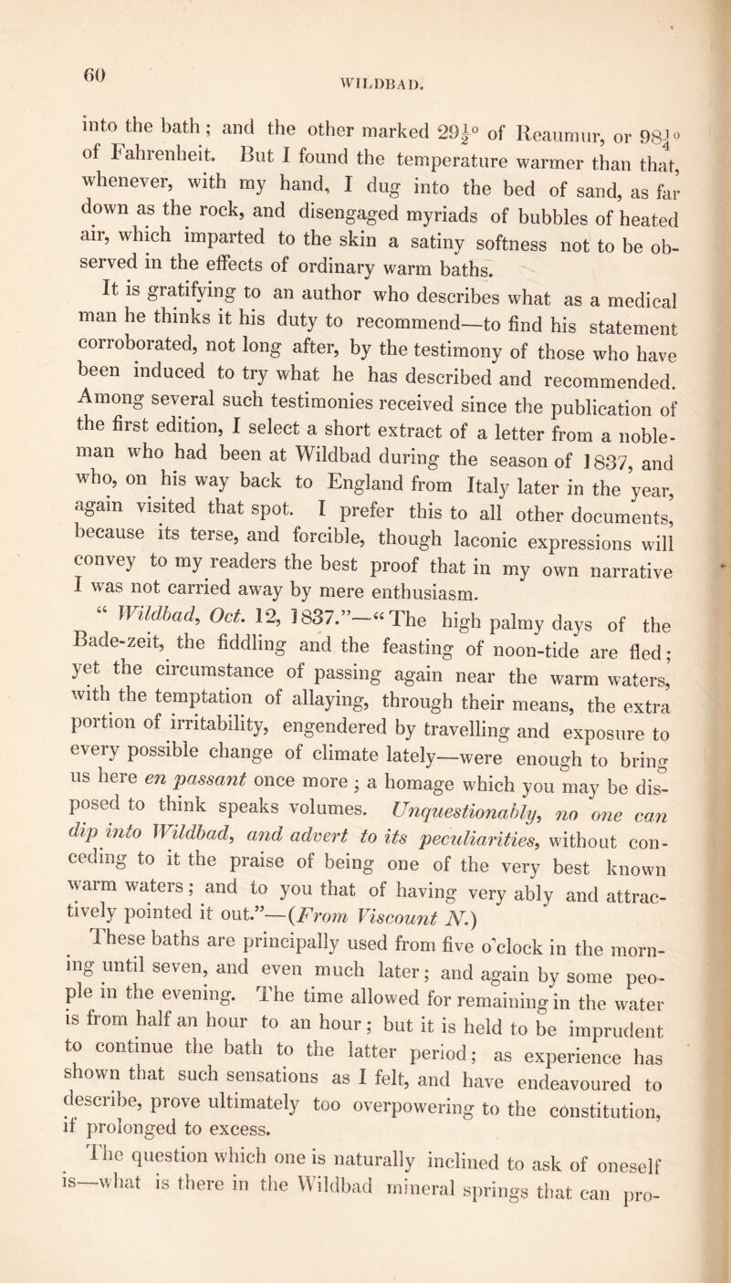 WILDBAD. into the bath; and the other marked 29J° of Reaumur, or 98J° of Fahrenheit. But I found the temperature warmer than that, whenever, with my hand, I dug into the bed of sand, as far down as the rock, and disengaged myriads of bubbles of heated air, which imparted to the skin a satiny softness not to be ob- served in the effects of ordinary warm baths. It is gratifying to an author who describes what as a medical man he thinks it his duty to recommend—to find his statement corroborated, not long after, by the testimony of those who have been induced to try what he has described and recommended Among several such testimonies received since the publication of the first edition, I select a short extract of a letter from a noble- man who had been at Wildbad during the season of ] 837, and who, on his way back to England from Italy later in the year, again visited that spot. I prefer this to all other documents, because its terse, and forcible, though laconic expressions will convey to my readers the best proof that in my own narrative I was not carried away by mere enthusiasm. “ Wildbad, Oct. 12, 1837.”-“ The high palmy days of the Bade-zeit, the fiddling and the feasting of noon-tide are fled; yet the circumstance of passing again near the warm waters’ with the temptation of allaying, through their means, the extra portion of irritability, engendered by travelling and exposure to eveiy possible change of climate lately—were enough to bring us here en passant once more; a homage which you may be dis” posed to think speaks volumes. Unquestionably, no one can dip into Wildbad, and advert to its peculiarities, without con- ceding to it the praise of being one of the very best known warm waters; and to you that of having very ably and attrac- tively pointed it out.”— {From Viscount N.) These baths are principally used from five o’clock in the morn- ing until seven, and even much later; and again by some peo- ple in the evening. I he time allowed for remaining in the water is from half an hour to an hour; but it is held to be imprudent to continue the bath to the latter period; as experience has shown that such sensations as I felt, and have endeavoured to describe, prove ultimately too overpowering to the constitution, if prolonged to excess. The question which one is naturally inclined to ask of oneself is—what is there in the Wildbad mineral springs that can pro-
