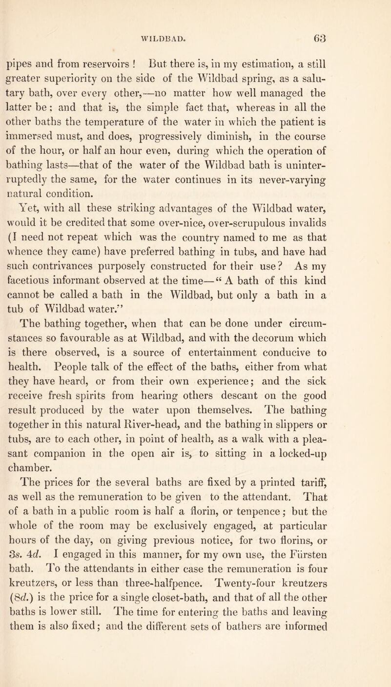 pipes and from reservoirs ! But there is, in my estimation, a still greater superiority on the side of the Wildbad spring, as a salu- tary bath, over every other,—no matter how well managed the latter be; and that is, the simple fact that, whereas in all the other baths the temperature of the water in which the patient is immersed must, and does, progressively diminish, in the course of the hour, or half an hour even, during which the operation of bathing lasts—that of the water of the Wildbad bath is uninter- ruptedly the same, for the water continues in its never-varying natural condition. Yet, with all these striking advantages of the Wildbad water, would it be credited that some over-nice, over-scrupulous invalids (I need not repeat which was the country named to me as that whence they came) have preferred bathing in tubs, and have had such contrivances purposely constructed for their use? As my facetious informant observed at the time—“ A bath of this kind cannot be called a bath in the Wildbad, but only a bath in a tub of Wildbad water/’ The bathing together, when that can be done under circum- stances so favourable as at Wildbad, and with the decorum which is there observed, is a source of entertainment conducive to health. People talk of the effect of the baths, either from what they have heard, or from their own experience; and the sick receive fresh spirits from hearing others descant on the good result produced by the water upon themselves. The bathing together in this natural River-head, and the bathing in slippers or tubs, are to each other, in point of health, as a walk with a plea- sant companion in the open air is, to sitting in a locked-up chamber. The prices for the several baths are fixed by a printed tariff, as well as the remuneration to be given to the attendant. That of a bath in a public room is half a florin, or tenpence; but the whole of the room may be exclusively engaged, at particular hours of the day, on giving previous notice, for two florins, or 3s. 4d. I engaged in this manner, for my own use, the Fiirsten bath. To the attendants in either case the remuneration is four kreutzers, or less than three-halfpence. Twenty-four kreutzers (Sd.) is the price for a single closet-bath, and that of all the other baths is lower still. The time for entering the baths and leaving them is also fixed; and the different sets of bathers are informed