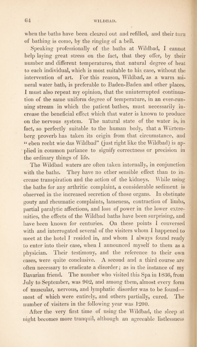 when the baths have been cleared out and refilled, and their turn of bathing is come, by the ringing of a bell. Speaking professionally of the baths at Wildbad, I cannot help laying great stress on the fact, that they offer, by their number and different temperatures, that natural degree of heat to each individual, which is most suitable to his case, without the intervention of art. For this reason, Wildbad, as a warm mi- neral water bath, is preferable to Baden-Baden and other places. I must also repeat my opinion, that the uninterrupted continua- tion of the same uniform degree of temperature, in an ever-run- ning stream in which the patient bathes, must necessarily in- crease the beneficial effect which that water is known to produce on the nervous system. The natural state of the water is, in fact, so perfectly suitable to the human body, that a Wiirtem- berg proverb has taken its origin from that circumstance, and “ eben recht wie das Wildbad” (just right like the Wildbad) is ap- plied in common parlance to signify correctness or precision in the ordinary things of life. The Wildbad waters are often taken internally, in conjunction with the baths. They have no other sensible effect than to in- crease transpiration and the action of the kidneys. While using the baths for any arthritic complaint, a considerable sediment is observed in the increased secretion of those organs. In obstinate gouty and rheumatic complaints, lameness, contraction of limbs, partial paralytic affections, and loss of power in the lower extre- mities, the effects of the Wildbad baths have been surprising, and have been known for centuries. On these points I conversed with and interrogated several of the visiters whom I happened to meet at the hotel I resided in, and whom I always found ready to enter into their case, when I announced myself to them as a physician. Their testimony, and the reference to their own cases, were quite conclusive. A second and a third course are often necessary to eradicate a disorder; as in the instance of my Bavarian friend. The number who visited this Spa in 1836, from July to September, was 902, and among them, almost every form of muscular, nervous, and lymphatic disorder was to be found— most of which were entirely, and others partially, cured. The number of visiters in the following year was 1200. After the very first time of using the Wildbad, the sleep at night becomes more tranquil, although an agreeable listlessness