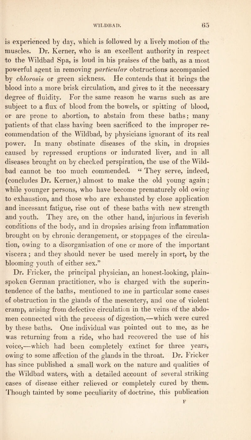 is experienced by day, which is followed by a lively motion of the muscles. Dr. Kerner, who is an excellent authority in respect to the Wildbad Spa, is loud in his praises of the bath, as a most powerful agent in removing particular obstructions accompanied by chlorosis or green sickness. He contends that it brings the blood into a more brisk circulation, and gives to it the necessary degree of fluidity. For the same reason he warns such as are subject to a flux of blood from the bowels, or spitting of blood, or are prone to abortion, to abstain from these baths; many patients of that class having been sacrificed to the improper re- commendation of the Wildbad, by physicians ignorant of its real power. In many obstinate diseases of the skin, in dropsies caused by repressed eruptions or indurated liver, and in all diseases brought on by checked perspiration, the use of the Wild- bad cannot be too much commended. 46 They serve, indeed, (concludes Dr. Kerner,) almost to make the old young again; while younger persons, who have become prematurely old owing to exhaustion, and those who are exhausted by close application and incessant fatigue, rise out of these baths with new strength and youth. They are, on the other hand, injurious in feverish conditions of the body, and in dropsies arising from inflammation brought on by chronic derangement, or stoppages of the circula- tion, owing to a disorganisation of one or more of the important viscera; and they should never be used merely in sport, by the blooming youth of either sex.” Dr. Flicker, the principal physician, an honest-looking, plain- spoken German practitioner, who is charged with the superin- tendence of the baths, mentioned to me in particular some cases of obstruction in the glands of the mesentery, and one of violent cramp, arising from defective circulation in the veins of the abdo- men connected with the process of digestion,—which were cured by these baths. One individual was pointed out to me, as he was returning from a ride, who had recovered the use of his voice,—which had been completely extinct for three years, owing to some affection of the glands in the throat. Dr. Fricker has since published a small work on the nature and qualities of the Wildbad waters, with a detailed account of several striking cases of disease either relieved or completely cured by them. Though tainted by some peculiarity of doctrine, this publication