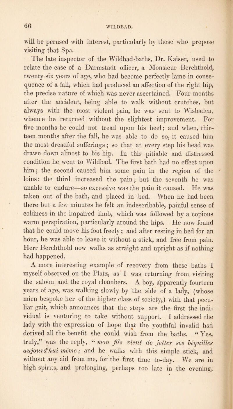 will be perused with interest, particularly by those who propose visiting that Spa. The late inspector of the Wildbad-baths, Dr. Kaiser, used to relate the case of a Darmstadt officer, a Monsieur Berchthold, twenty-six years of age, who had become perfectly lame in conse- quence of a fall, which had produced an affection of the right hip, the precise nature of which was never ascertained. Four months after the accident, being able to walk without cratches, but always with the most violent pain, he was sent to Wisbaden, whence he returned without the slightest improvement. For five months he could not tread upon his heel; and when, thir- teen months after the fall, he was able to do so, it caused him the most dreadful sufferings; so that at every step his head was drawn down almost to his hip. In this pitiable and distressed condition he went to Wildbad. The first bath had no effect upon him; the second caused him some pain in the region of the loins: the third increased the pain; but the seventh he was unable to endure—so excessive was the pain it caused. He was taken out of the bath, and placed in bed. When he had been there but a few minutes lie felt an indescribable, painful sense of coldness in the impaired limb, which was followed by a copious warm perspiration, particularly around the hips. He now found that he could move his foot freely; and after resting in bed for an hour, he was able to leave it without a stick, and free from pain. Herr Berchthold now walks as straight and upright as if nothing had happened. A more interesting example of recovery from these baths I myself observed on the Platz, as I was returning from visiting the saloon and the royal chambers. A boy, apparently fourteen years of age, was walking slowly by the side of a lady, (whose mien bespoke her of the higher class of society,) with that pecu- liar gait, which announces that the steps are the first the indi- vidual is venturing to take without support. I addressed the lady with the expression of hope that the youthful invalid had derived all the benefit she could wish from the baths. “ Yes, truly,” was the reply, “ mon fils merit de jetter ses bequilles aujourd’hui meme; and he walks with this simple stick, and without any aid from me, for the first time to-day. Wre are in high spirits, and prolonging, perhaps too late in the evening,