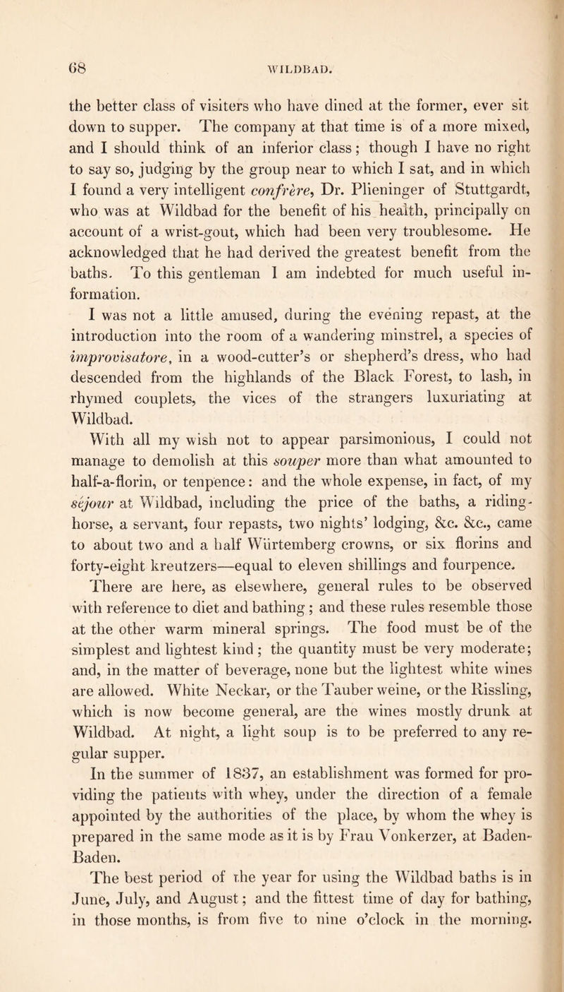 the better class of visiters who have dined at the former, ever sit down to supper. The company at that time is of a more mixed, and I should think of an inferior class; though I have no right to say so, judging by the group near to which I sat, and in which I found a very intelligent confrere, Dr. Plieninger of Stuttgardt, who was at Wildbad for the benefit of his health, principally on account of a wrist-gout, which had been very troublesome. He acknowledged that he had derived the greatest benefit from the baths. To this gentleman 1 am indebted for much useful in- formation. I was not a little amused, during the evening repast, at the introduction into the room of a wandering minstrel, a species of improvisatore, in a wood-cutter’s or shepherd’s dress, who had descended from the highlands of the Black Forest, to lash, in rhymed couplets, the vices of the strangers luxuriating at Wildbad. With all my wish not to appear parsimonious, I could not manage to demolish at this souper more than what amounted to half-a-florin, or tenpence: and the whole expense, in fact, of my sejour at Wildbad, including the price of the baths, a riding- horse, a servant, four repasts, two nights’ lodging, &c. &c., came to about two and a half Wlirtemberg crowns, or six florins and forty-eight kreutzers—equal to eleven shillings and fourpence. There are here, as elsewhere, general rules to be observed with reference to diet and bathing ; and these rules resemble those at the other wrarm mineral springs. The food must be of the simplest and lightest kind ; the quantity must be very moderate; and, in the matter of beverage, none but the lightest white wines are allowed. White Neckar, or the Tauber weine, or the Rissling, which is now become general, are the wines mostly drunk at Wildbad. At night, a light soup is to be preferred to any re- gular supper. In the summer of 1837, an establishment was formed for pro- viding the patients with whey, under the direction of a female appointed by the authorities of the place, by whom the whey is prepared in the same mode as it is by Frau Vonkerzer, at Baden- Baden. The best period of the year for using the Wildbad baths is in June, July, and August; and the fittest time of day for bathing, in those months, is from five to nine o’clock in the morning.