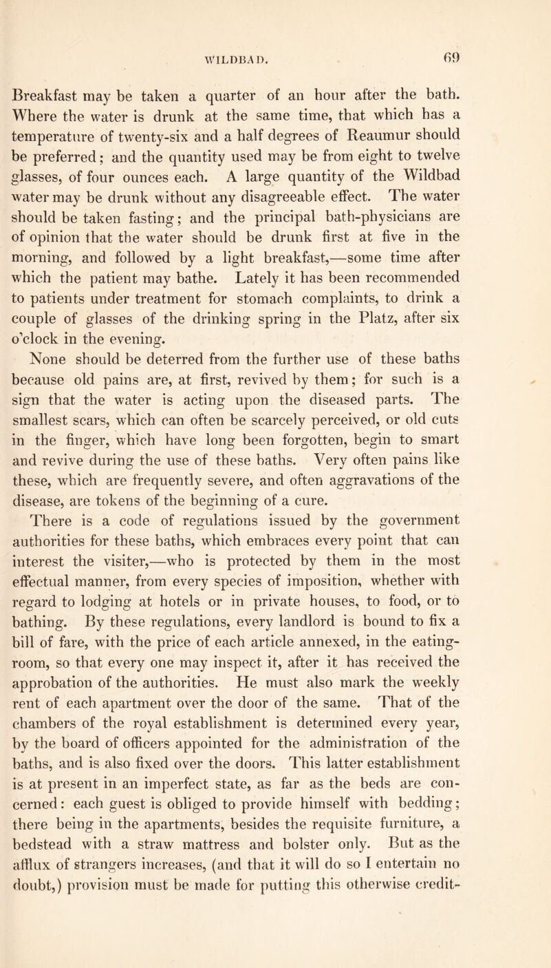Breakfast may be taken a quarter of an hour after the bath. Where the water is drunk at the same time, that which has a temperature of tw'enty-six and a half degrees of Reaumur should be preferred; and the quantity used may be from eight to twelve glasses, of four ounces each. A large quantity of the Wildbad water may be drunk without any disagreeable effect. The water should be taken fasting; and the principal bath-physicians are of opinion that the w^ater should be drunk first at five in the morning, and followed by a light breakfast,—some time after which the patient may bathe. Lately it has been recommended to patients under treatment for stomach complaints, to drink a couple of glasses of the drinking spring in the Platz, after six o’clock in the evening. None should be deterred from the further use of these baths because old pains are, at first, revived by them; for such is a sign that the water is acting upon the diseased parts. The smallest scars, which can often be scarcely perceived, or old cuts in the finger, which have long been forgotten, begin to smart and revive during the use of these baths. Very often pains like these, which are frequently severe, and often aggravations of the disease, are tokens of the beginning of a cure. There is a code of regulations issued by the government authorities for these baths, which embraces every point that can interest the visiter,—who is protected by them in the most effectual manner, from every species of imposition, whether with regard to lodging at hotels or in private houses, to food, or to bathing. By these regulations, every landlord is bound to fix a bill of fare, with the price of each article annexed, in the eating- room, so that every one may inspect it, after it has received the approbation of the authorities. He must also mark the weekly rent of each apartment over the door of the same. That of the chambers of the royal establishment is determined every year, by the board of officers appointed for the administration of the baths, and is also fixed over the doors. This latter establishment is at present in an imperfect state, as far as the beds are con- cerned : each guest is obliged to provide himself with bedding; there being in the apartments, besides the requisite furniture, a bedstead with a straw mattress and bolster only. But as the afflux of strangers increases, (and that it will do so I entertain no doubt,) provision must be made for putting this otherwise credit-