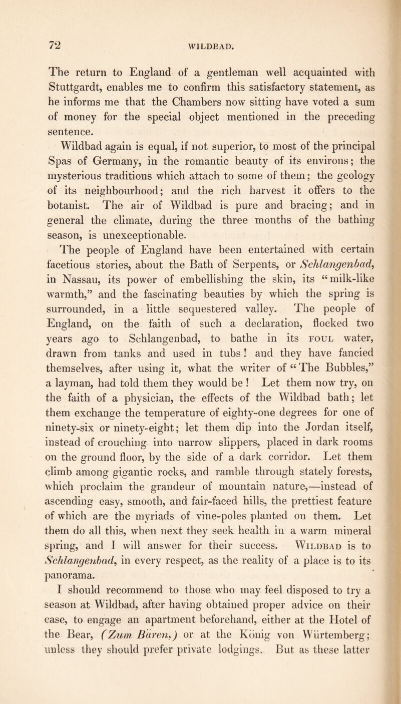 The return to England of a gentleman well acquainted with Stuttgardt, enables me to confirm this satisfactory statement, as he informs me that the Chambers now sitting have voted a sum of money for the special object mentioned in the preceding sentence. Wildbad again is equal, if not superior, to most of the principal Spas of Germany, in the romantic beauty of its environs; the mysterious traditions which attach to some of them; the geology of its neighbourhood; and the rich harvest it offers to the botanist. The air of Wildbad is pure and bracing; and in general the climate, during the three months of the bathing season, is unexceptionable. The people of England have been entertained with certain facetious stories, about the Bath of Serpents, or Schlangenbad, in Nassau, its power of embellishing the skin, its “milk-like warmth,” and the fascinating beauties by which the spring is surrounded, in a little sequestered valley. The people of England, on the faith of such a declaration, flocked two years ago to Schlangenbad, to bathe in its foul water, drawn from tanks and used in tubs ! and they have fancied themselves, after using it, what the writer of “ The Bubbles,” a layman, had told them they would be ! Let them now try, on the faith of a physician, the effects of the Wildbad bath; let them exchange the temperature of eighty-one degrees for one of ninety-six or ninety-eight; let them dip into the Jordan itself, instead of crouching into narrow slippers, placed in dark rooms on the ground floor, by the side of a dark corridor. Let them climb among gigantic rocks, and ramble through stately forests, which proclaim the grandeur of mountain nature,—instead of ascending easy, smooth, and fair-faced hills, the prettiest feature of which are the myriads of vine-poles planted on them. Let them do all this, when next they seek health in a warm mineral spring, and I will answer for their success. Wildbad is to Schlangenbad, in every respect, as the reality of a place is to its panorama. I should recommend to those who may feel disposed to try a season at Wildbad, after having obtained proper advice on their case, to engage an apartment beforehand, either at the Hotel of the Bear, (Zum Baren, J or at the Konig von Wurtemberg; unless they should prefer private lodgings. But as these latter