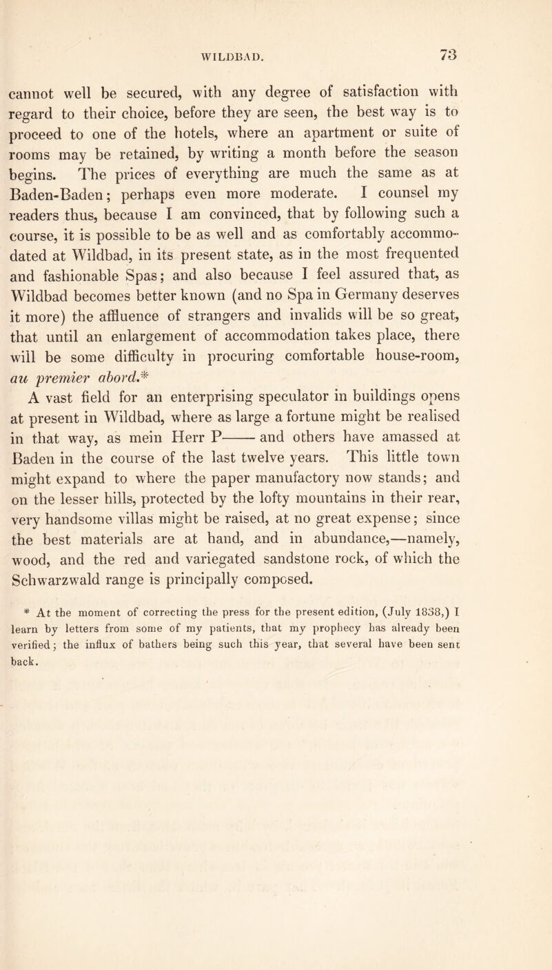 cannot well be secured, with any degree of satisfaction with regard to their choice, before they are seen, the best way is to proceed to one of the hotels, where an apartment or suite of rooms may be retained, by writing a month before the season begins. The prices of everything are much the same as at Baden-Baden; perhaps even more moderate. I counsel my readers thus, because I am convinced, that by following such a course, it is possible to be as well and as comfortably accommo- dated at Wildbad, in its present state, as in the most frequented and fashionable Spas; and also because I feel assured that, as Wildbad becomes better known (and no Spa in Germany deserves it more) the affluence of strangers and invalids will be so great, that until an enlargement of accommodation takes place, there will be some difficulty in procuring comfortable house-room, au 'premier abord.* A vast field for an enterprising speculator in buildings opens at present in Wildbad, where as large a fortune might be realised in that way, as mein Herr P and others have amassed at Baden in the course of the last twelve years. This little town might expand to where the paper manufactory now stands; and on the lesser hills, protected by the lofty mountains in their rear, very handsome villas might be raised, at no great expense; since the best materials are at hand, and in abundance,—namely, wood, and the red and variegated sandstone rock, of which the Schwarzwrald range is principally composed. * At the moment of correcting the press for the present edition, (July 1838,) I learn by letters from some of my patients, that my prophecy has already been verified; the influx of bathers being such this year, that several have been sent back.