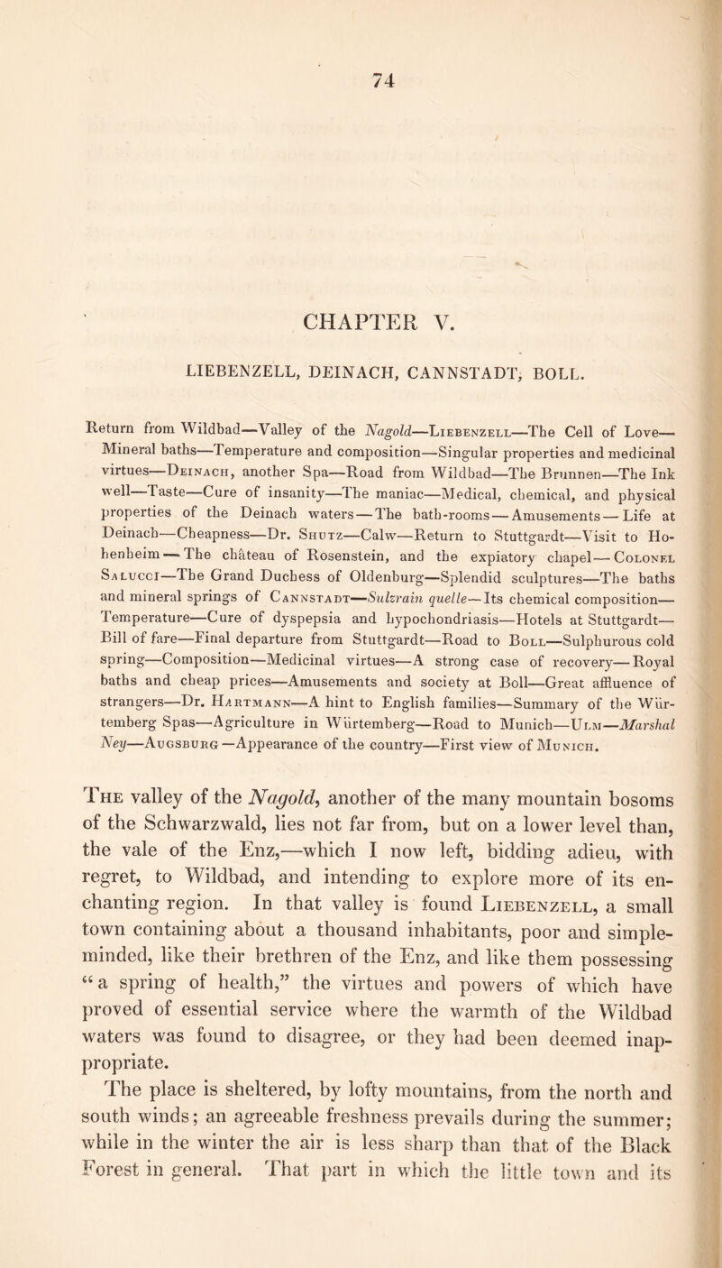CHAPTER V. LIEBENZELL, DEINACH, CANNSTADT, BOLL. Return from Wildbad—Valley of the Nagold—Liebenzell—The Cell of Love— Mineral baths—Temperature and composition—Singular properties and medicinal virtues Deinach, another Spa—Road from Wildbad—The Brunnen—The Ink well Taste—Cure of insanity—Hie maniac—Medical, chemical, and physical properties of the Deinach waters — The bath-rooms — Amusements—Life at Deinach Cheapness—Dr. Shutz—Calvv—Return to Stuttgardt—Visit to II o henheim—The chateau of Rosenstein, and the expiatory chapel—Colonel Salucci—The Grand Duchess of Oldenburg—Splendid sculptures—The baths and mineral springs of Cannstadt—Sulzram quelle—Its chemical composition— Temperature—Cure of dyspepsia and hypochondriasis—Hotels at Stuttgardt— Bill of fare—Final departure from Stuttgardt—Road to Boll—Sulphurous cold spring—Composition—Medicinal virtues—A strong case of recovery—Royal baths and cheap prices—Amusements and society at Boll—Great affluence of strangers—Dr. Hartmann—A hint to English families—Summary of the Wiir- temberg Spas—Agriculture in Wiirtemberg—Road to Munich—\Jlm—Marshal Aey—Augsburg—Appearance of the country—First view of Munich. The valley of the Nagold, another of the many mountain bosoms of the Schwarzwald, lies not far from, but on a lower level than, the vale of the Enz,—which I now left, bidding adieu, with regret, to Wildbad, and intending to explore more of its en- chanting region. In that valley is found Liebenzell, a small town containing about a thousand inhabitants, poor and simple- minded, like their brethren of the Enz, and like them possessing “a spring of health,” the virtues and powers of which have proved of essential service where the warmth of the Wildbad waters was found to disagree, or they had been deemed inap- propriate. The place is sheltered, by lofty mountains, from the north and south winds; an agreeable freshness prevails during the summer; while in the winter the air is less sharp than that of the Black Forest in general. That part in which the little town and its