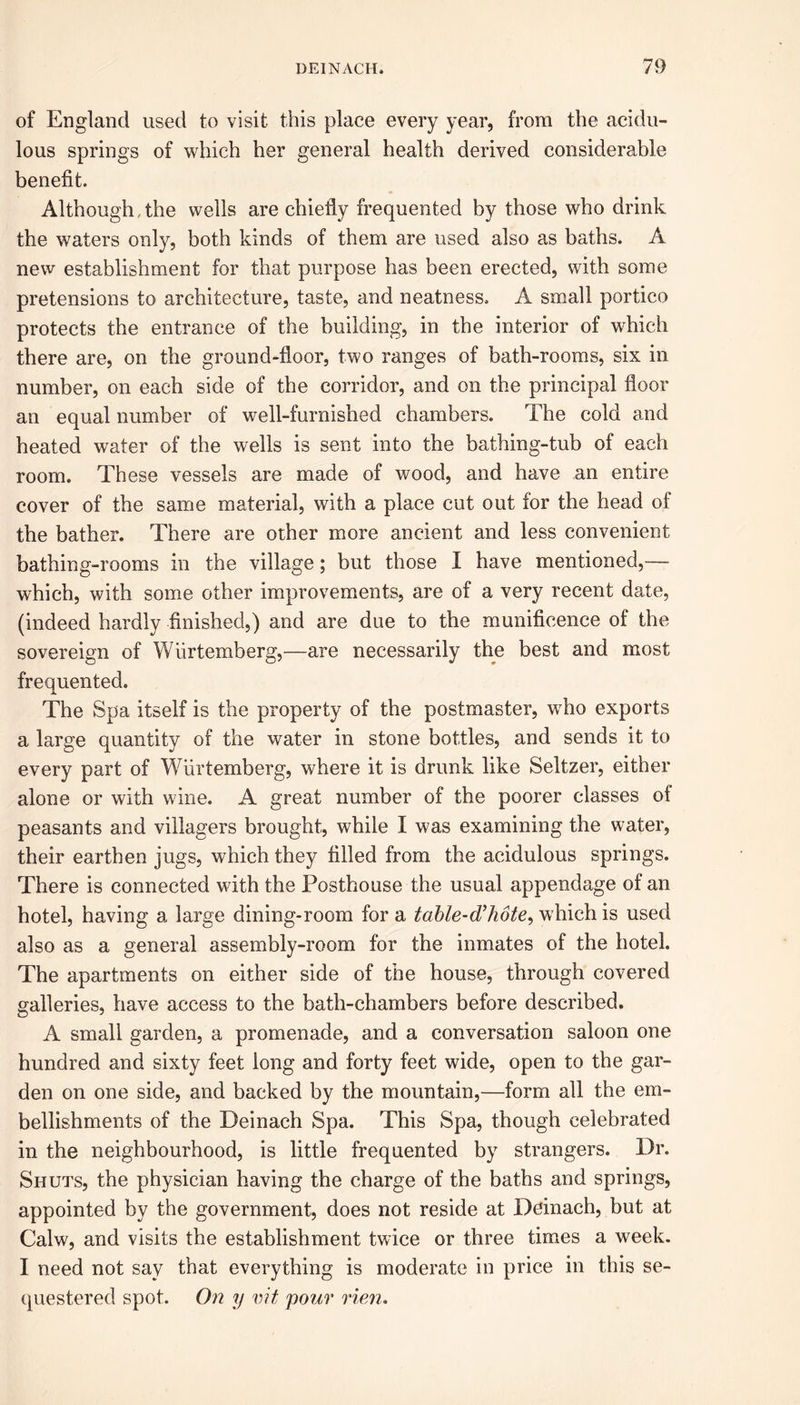 of England used to visit this place every year, from the acidu- lous springs of which her general health derived considerable benefit. Although, the wells are chiefly frequented by those who drink the waters only, both kinds of them are used also as baths. A new establishment for that purpose has been erected, with some pretensions to architecture, taste, and neatness. A small portico protects the entrance of the building, in the interior of which there are, on the ground-floor, two ranges of bath-rooms, six in number, on each side of the corridor, and on the principal floor an equal number of well-furnished chambers. The cold and heated water of the wells is sent into the bathing-tub of each room. These vessels are made of wood, and have an entire cover of the same material, with a place cut out for the head of the bather. There are other more ancient and less convenient bathing-rooms in the village; but those I have mentioned,— which, with some other improvements, are of a very recent date, (indeed hardly finished,) and are due to the munificence of the sovereign of Wiirtemberg,—are necessarily the best and most frequented. The Spa itself is the property of the postmaster, who exports a large quantity of the water in stone bottles, and sends it to every part of Wiirtemberg, where it is drunk like Seltzer, either alone or with wine. A great number of the poorer classes of peasants and villagers brought, while I was examining the water, their earthen jugs, which they filled from the acidulous springs. There is connected with the Posthouse the usual appendage of an hotel, having a large dining-room for a tahle-d’hote, which is used also as a general assembly-room for the inmates of the hotel. The apartments on either side of the house, through covered galleries, have access to the bath-chambers before described. A small garden, a promenade, and a conversation saloon one hundred and sixty feet long and forty feet wide, open to the gar- den on one side, and backed by the mountain,—form all the em- bellishments of the Deinach Spa. This Spa, though celebrated in the neighbourhood, is little frequented by strangers. Dr. Shuts, the physician having the charge of the baths and springs, appointed by the government, does not reside at Deinach, but at Calw, and visits the establishment twice or three times a week. I need not say that everything is moderate in price in this se- questered spot. On y vit pour rien.