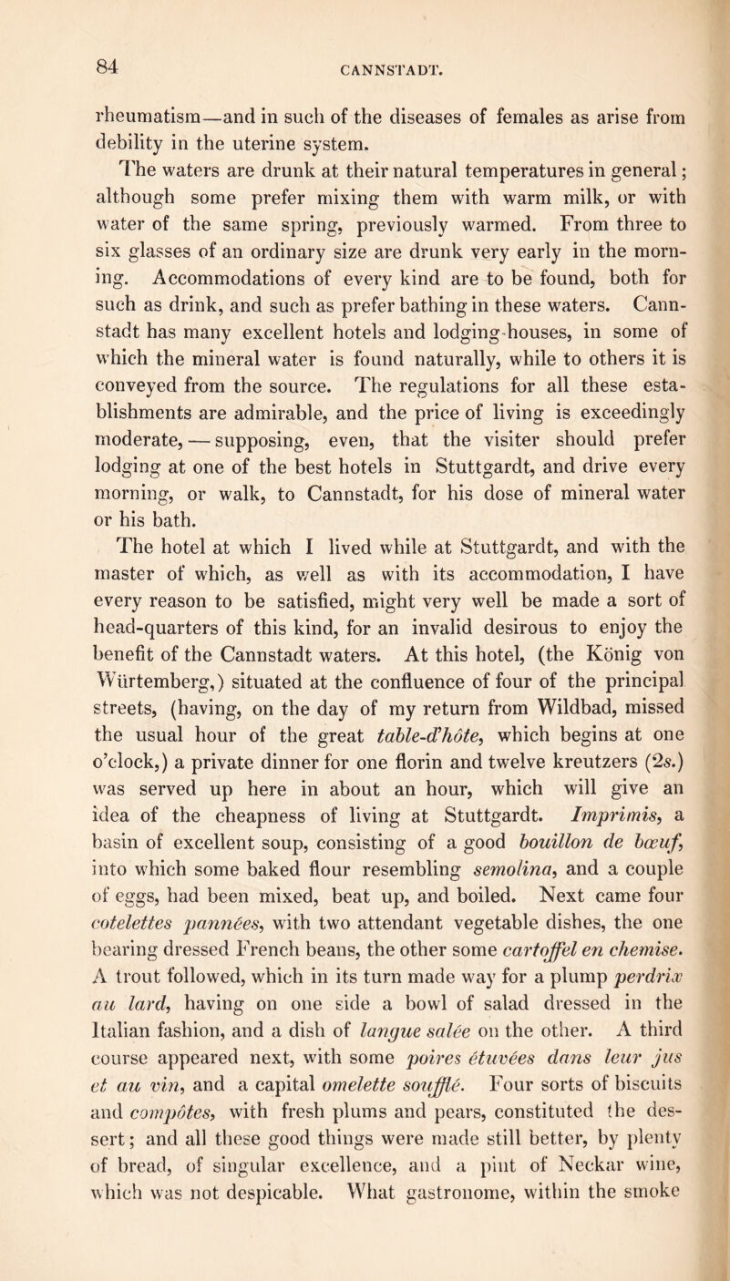 rheumatism—and in such of the diseases of females as arise from debility in the uterine system. The waters are drunk at their natural temperatures in general; although some prefer mixing them with warm milk, or with water of the same spring, previously warmed. From three to six glasses of an ordinary size are drunk very early in the morn- ing. Accommodations of every kind are to be found, both for such as drink, and such as prefer bathing in these waters. Cann- stadt has many excellent hotels and lodging-houses, in some of which the mineral water is found naturally, while to others it is conveyed from the source. The regulations for all these esta- blishments are admirable, and the price of living is exceedingly moderate, — supposing, even, that the visiter should prefer lodging at one of the best hotels in Stuttgardt, and drive every morning, or walk, to Cannstadt, for his dose of mineral water or his bath. The hotel at which I lived while at Stuttgardt, and with the master of which, as well as with its accommodation, I have every reason to be satisfied, might very well be made a sort of head-quarters of this kind, for an invalid desirous to enjoy the benefit of the Cannstadt waters. At this hotel, (the Konig von Wiirtemberg,) situated at the confluence of four of the principal streets, (having, on the day of my return from Wildbad, missed the usual hour of the great table-d’hote, which begins at one o’clock,) a private dinner for one florin and twelve kreutzers (2-s.) was served up here in about an hour, which will give an idea of the cheapness of living at Stuttgardt. Imprimis, a basin of excellent soup, consisting of a good bouillon de bceuf\ into which some baked flour resembling semolina, and a couple of eggs, had been mixed, beat up, and boiled. Next came four cotelettes pannttes, with two attendant vegetable dishes, the one bearing dressed French beans, the other some cartoffel en chemise. A trout followed, which in its turn made way for a plump perdrix au lard, having on one side a bowl of salad dressed in the Italian fashion, and a dish of langue salee on the other. A third course appeared next, with some poires etuvees dans leur jus et au vin, and a capital omelette soujjle. Four sorts of biscuits and compotes, with fresh plums and pears, constituted the des- sert ; and all these good things were made still better, by plenty of bread, of singular excellence, and a pint of Neckar wine, which was not despicable. What gastronome, within the smoke