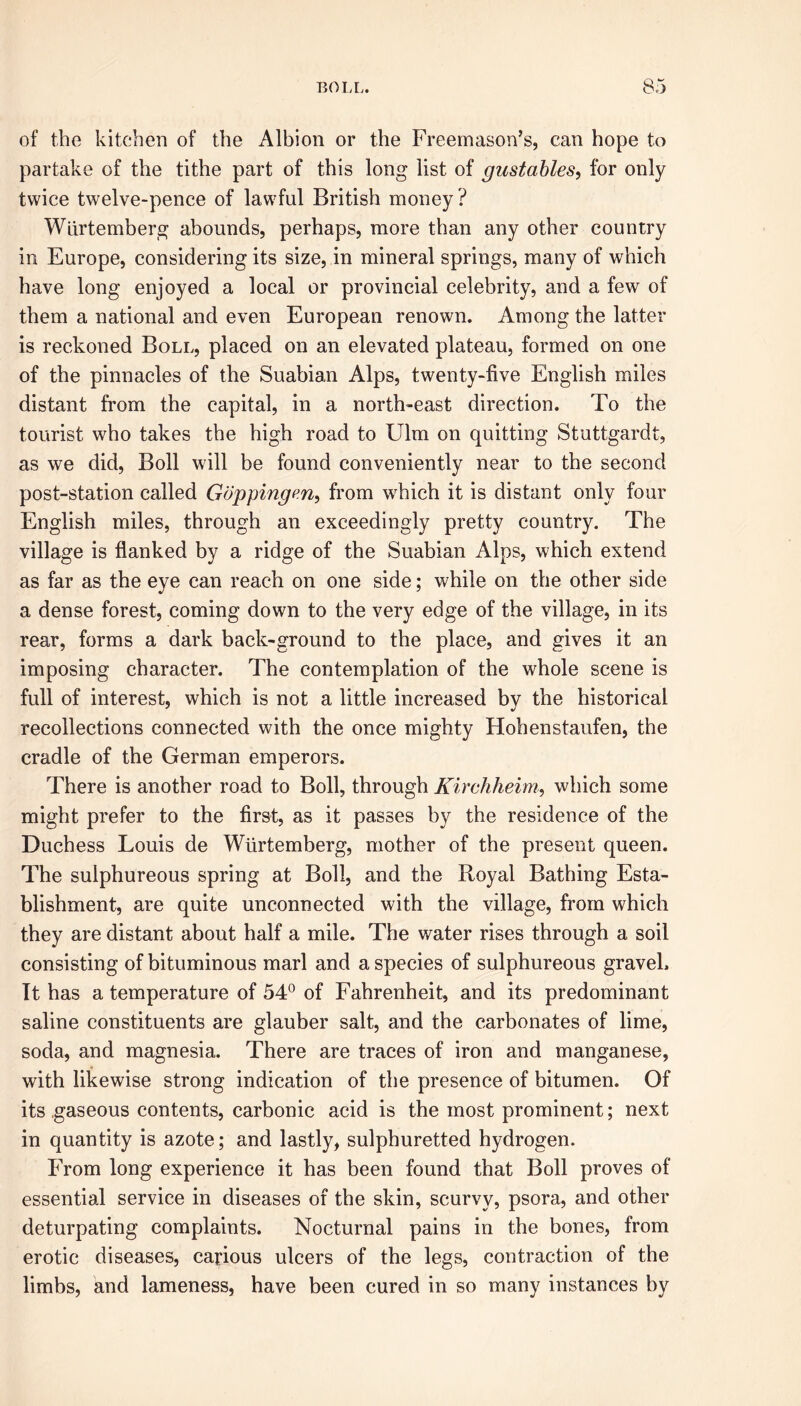 of the kitchen of the Albion or the Freemason’s, can hope to partake of the tithe part of this long list of gustables, for only twice twelve-pence of lawful British money ? Wlirtemberg abounds, perhaps, more than any other country in Europe, considering its size, in mineral springs, many of which have long enjoyed a local or provincial celebrity, and a few of them a national and even European renown. Among the latter is reckoned Boll, placed on an elevated plateau, formed on one of the pinnacles of the Suabian Alps, twenty-five English miles distant from the capital, in a north-east direction. To the tourist who takes the high road to Ulm on quitting Stuttgardt, as we did, Boll will be found conveniently near to the second post-station called Gappingen, from which it is distant only four English miles, through an exceedingly pretty country. The village is flanked by a ridge of the Suabian Alps, which extend as far as the eye can reach on one side; while on the other side a dense forest, coming down to the very edge of the village, in its rear, forms a dark back-ground to the place, and gives it an imposing character. The contemplation of the whole scene is full of interest, which is not a little increased by the historical recollections connected with the once mighty Hohenstaufen, the cradle of the German emperors. There is another road to Boll, through Kirchheim, which some might prefer to the first, as it passes by the residence of the Duchess Louis de Wlirtemberg, mother of the present queen. The sulphureous spring at Boll, and the Royal Bathing Esta- blishment, are quite unconnected with the village, from which they are distant about half a mile. The water rises through a soil consisting of bituminous marl and a species of sulphureous gravel. It has a temperature of 54° of Fahrenheit, and its predominant saline constituents are glauber salt, and the carbonates of lime, soda, and magnesia. There are traces of iron and manganese, with likewise strong indication of the presence of bitumen. Of its .gaseous contents, carbonic acid is the most prominent; next in quantity is azote; and lastly, sulphuretted hydrogen. From long experience it has been found that Boll proves of essential service in diseases of the skin, scurvy, psora, and other deturpating complaints. Nocturnal pains in the bones, from erotic diseases, carious ulcers of the legs, contraction of the limbs, and lameness, have been cured in so many instances by