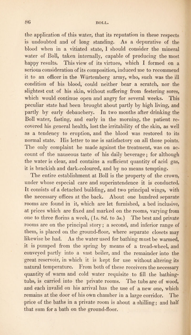 the application of this water, that its reputation in these respects is undoubted and of long standing. As a depurative of the blood when in a vitiated state, I should consider the mineral water of Boll, taken internally, capable of producing the most happy results. This view of its virtues, which I formed on a serious consideration of its composition, induced me to recommend it to an officer in the Wiirtemberg army, who, such was the ill condition of his blood, could neither bear a scratch, nor the slightest cut of his skin, without suffering from festering sores, which would continue open and angry for several weeks. This peculiar state had been brought about partly by high living, and partly by early debauchery. In two months after drinking the Boll water, fasting, and early in the morning, the patient re- covered his general health, lost the irritability of the skin, as well as a tendency to eruption, and the blood was restored to its normal state. His letter to me is satisfactory on all those points. The only complaint he made against the treatment, was on ac- count of the nauseous taste of his daily beverage; for although the water is clear, and contains a sufficient quantity of acid gas, it is brackish and dark-coloured, and by no means tempting. The entire establishment at Boll is the property of the crown, under whose especial care and superintendence it is conducted. It consists of a detached building, and two principal wings, with the necessary offices at the back. About one hundred separate rooms are found in it, which are let furnished, a bed inclusive, at prices which are fixed and marked on the rooms, varying from one to three florins a week, (Is. 8d. to 5s.) The best and private rooms are on the principal story; a second, and inferior range of them, is placed on the ground-floor, where separate closets may likewise be had. As the water used for bathing must be warmed, it is pumped from the spring by means of a tread-wheel, and conveyed partly into a vast boiler, and the remainder into the great reservoir, in which it is kept for use without altering its natural temperature. From both of these receivers the necessary quantity of warm and cold water requisite to fill the bathing- tubs, is carried into the private rooms. The tubs are of wood, and each invalid on his arrival has the use of a new one, which remains at the door of his own chamber in a large corridor. The price of the baths in a private room is about a shilling; and half that sum for a bath on the ground-floor.